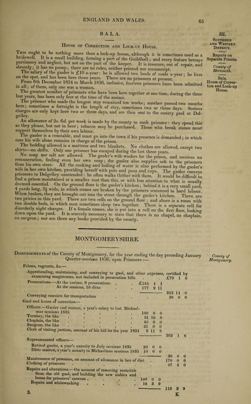 BALA. House of Correction and Lock-up House. This ought to be nothing more than a lock-up house, although it is sometimes used as a bridewell. It is a smal building, forming a part of the Guildhall; and every feature betrays parsimony and neglect, but not on the part of the keeper. It is insecure, out of repair, and slovenly; it has no pump; there are no rules, neither printed nor manuscript. I he salary of the gaoler is £10 a-year : he is allowed two loads of coals a-year ; he lives on the spot, and has been here three years. There are no prisoners at present. • ii°m December 1834 to March 1836, inclusive, fourteen prisoners have been admitted in all; ot them, only one was a woman. The greatest number of prisoners who have been here together at one time, during the three last years, has been only four at the time of the assizes. The prisoner who made the longest stay remained ten weeks; another passed two months here; sometimes a fortnight is the length of stay, sometimes two or three days. Serious changes are only kept here two or three days, and are then sent to the county gaol at Dol- An allowance of 2s. 6d. per week is made by the county to each prisoner: they spend this as they please, but not m beer; tobacco may be purchased. Those who break stones must support themselves by their own labour. The gaoler is a constable, and must go into the town if his presence is demanded; in which case his wife alone remains in charge of the prison. The bedding allowed is a mattress and two blankets. No clothes are allowed, except two shirts no shifts. Only one prisoner has escaped during the last three years. No soap nor salt are allowed. The gaoler’s wife washes for the prison, and receives no remuneration, finding even her own soap; the gaoler also supplies salt to the prisoners from.lns own store. All the cooking and boiling of water is also performed by the gaoler’s wife m her own kitchen, providing herself with pots and pans and cups. The cooler conveys prisoners to Dolgelley unattended : he often walks thither with them. It woulcf be difficult to find a prison maintained at a smaller cost than this, or with less attention to what is usually deemed essential. On the ground floor is the gaoler’s kitchen; behind it is a very small yard i*na i i®’ 1 Wlt^e’ *n which stones are broken by the prisoners sentenced to hard labour. W lien broken, they are brought out into the street through the gaoler’s kitchen. There are two privies in this yard. There are two cells on the ground floor ; and above is a room with two double beds, in which men sometimes sleep two together. There is a separate cell for disorderly night charges. If a female comes, she is put into a cell on the first floor, looking down upon the yard. It is scarcely necessary to state that there is no chapel, no chaplain, no surgeon; nor are there any books provided by the county. MONTGOMERYSHIRE. Disbursements of the County of Montgomery, for the year ending the day preceding January Quarter-sessions 1836, upon Prisoners :— 4 9 1 11 342 38 100 31 40 21 9 0 10 0 0 11 0 0 0 0 8 0 0 0 0 Maintenance of prisoners, on account of allowance in lieu of diet Clothing of prisoners Repairs and alterations.—On account of removing materials from the old gaol, and building the new stables and house for prisoners’ caravan .... 100 Repairs and whitewashing . , . .16 30 170 47 0 3 0 9 3. 116 14 0 Felons, vagrants, &c.— Apprehending, maintaining, and conveying to gaol, and other expenses, certified examining magistrates, not included in prosecution bills . . £79 1 Prosecutions.—At the assizes, 9 prosecutions . . £165 At the sessions, 16 ditto . . 177 Conveying convicts for transportation Gaol and house of correction— Officers. Gaoler and matron, a year’s salary to last Michael¬ mas sessions 1835 .... Turnkey, the like . Chaplain, the like .... Surgeon, the like .... Clerk of visiting justices, amount of his bill for the year 1834 Superannuated officers— Retired gaoler, a year’s annuity to July sessions 1835 20 Ditto matron, a year’s annuity to Michaelmas sessions 1835 10 0 0 4 3 K by 0 0 0 202 1 8 0 0 0 III. Southern and Western District. Reports on Separate Prisons. County of Merioneth. Bala. House of Correc¬ tion and Lock-up House. County of Montgomery.