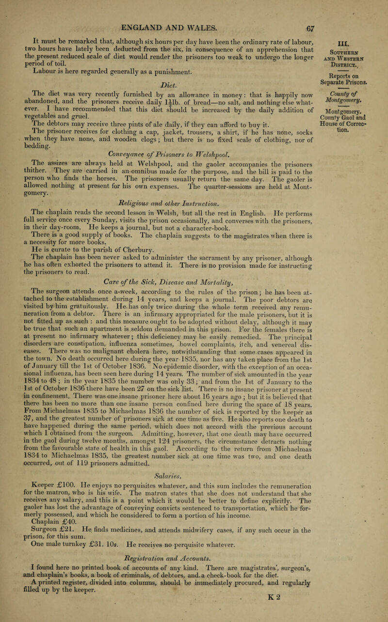 It must be remarked that, although six hours per day have been the ordinary rate of labour, two hours have lately been deducted from the six, in consequence of an apprehension that the present reduced scale of diet would render the prisoners too weak to undergo the longer period of toil. Labour is here regarded generally as a punishment. Diet. The diet was very recently furnished by an allowance in money: that is happily now abandoned, and the prisoners receive daily l^lb. of bread—no salt, and nothing else what¬ ever. I have recommended that this diet should be increased by the daily addition of vegetables and gruel. The debtors may receive three pints of ale daily, if they can afford to buy it. The prisoner receives for clothing a cap, jacket, trousers, a shirt, if he has none, socks when they have none, and wooden clogs; but there is no fixed scale of clothing, nor of bedding. Conveyance of Prisoners to Welshpool. The assizes are always held at Welshpool, and the gaoler accompanies the prisoners thither. They are carried in an omnibus made for the purpose, and the bill is paid to the person who finds the horses. The prisoners usually return the same day. The gaoler is allowed nothing at present for his own expenses. The quarter-sessions are held at Mont¬ gomery. Religious and other Instruction. The chaplain reads the second lesson in Welsh, but all the rest in English. He performs full service once every Sunday, visits the prison occasionally, and converses with the prisoners, in their day-room. He keeps a journal, but not a character-book. There is a good supply of books. The chaplain suggests to the magistrates when there is a necessity for more books. He is curate to the parish of Cherbury. The chaplain has been never asked to administer the sacrament by any prisoner, although he has often exhorted the prisoners to attend it. There is no provision made for instructing the prisoners to read. Care of the Sick, Disease and Mortality, The surgeon attends once a-week, according to the rules of the prison; he has been at¬ tached to the establishment during 14 years, and keeps a journal. The poor debtors are visited by him gratuitously. He has only twice during the whole term received any remu¬ neration from a debtor. There is an infirmary appropriated for the male prisoners, but it is not fitted up as such : and this measure ought to be adopted without delay, although it may be true that such an apartment is seldom demanded in this prison. For the females there is at present no infirmary whatever; this deficiency may be easily remedied. The principal disorders are constipation, influenza sometimes, bowel complaints, itch, and venereal dis¬ eases. There was no malignant cholera here, notwithstanding that some.cases appeared in the town. No death occurred here during the year 1835, nor has any taken place from the 1st of January till the 1st of October 1836. No epidemic disorder, with the exception of an occa¬ sional influenza, has been seen here during 14 years. The number of sick amounted in the year 1834 to 48 ; in the year 1835 the number was only 33; and from the 1st of January to the 1st of October 1836 there have been 27 on the sick list. There is no insane prisoner at present in confinement. There was one insane prisoner here about 16 years ago ; but it is believed that there has been no more than one insane person confined here during the space of 18 years. From Michaelmas 1835 to Michaelmas 1836 the number of sick is reported by the keeper as 37, and the greatest number of prisoners sick at one time as five. He also reports one death to have happened during the same period, which does not accord with the previous account which I obtained from the surgeon. Admitting, however, that one death may have occurred in the gaol during twelve months, amongst 124 prisoners, the circumstance detracts nothing from the favourable state of health in this gaol. According to the return from Michaelmas 1834 to Michaelmas 1835, the greatest number sick at one time was two, and one death occurred, out of 119 prisoners admitted. Salaries. Keeper £100. He enjoys no perquisites whatever, and this sum includes the remuneration for the matron, who is his wife. The matron states that she does not understand that she receives any salary, and this is a point which it would be better to define explicitly. The gaoler has lost the advantage of conveying convicts sentenced to transportation, which he for- merly possessed, and which he considered to form a portion of his income. Chaplain £40. Surgeon £21. He finds medicines, and attends midwifery cases, if any such occur in the prison, for this sum. One male turnkey £31. 10s. He receives no perquisite whatever. Registration and Accounts. I found here no printed book of accounts of any kind. There are magistrates’, surgeon’s, and chaplain’s books, a book of criminals, of debtors, and. a check-book for the diet. A printed register, divided into columns, should be immediately procured, and regularly filled up by the keeper. K 2 III. Southern and Western District., Reports on Separate Prisons. County of Montgomery. Montgomery. County Gaol and House of Correc¬ tion.