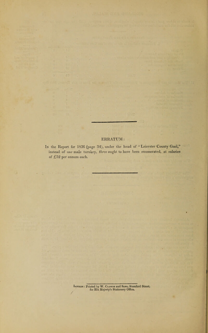 ERRATUM : In the Report for 1836 (page 34), under the head of “Leicester County Gaol,” instead of one male turnkey, three ought to have been enumerated, at salaries of £52 per annum each. London : Printed by W. Ci.owes and Sons, Stamford Street, for His Majesty’s Stationery Office.