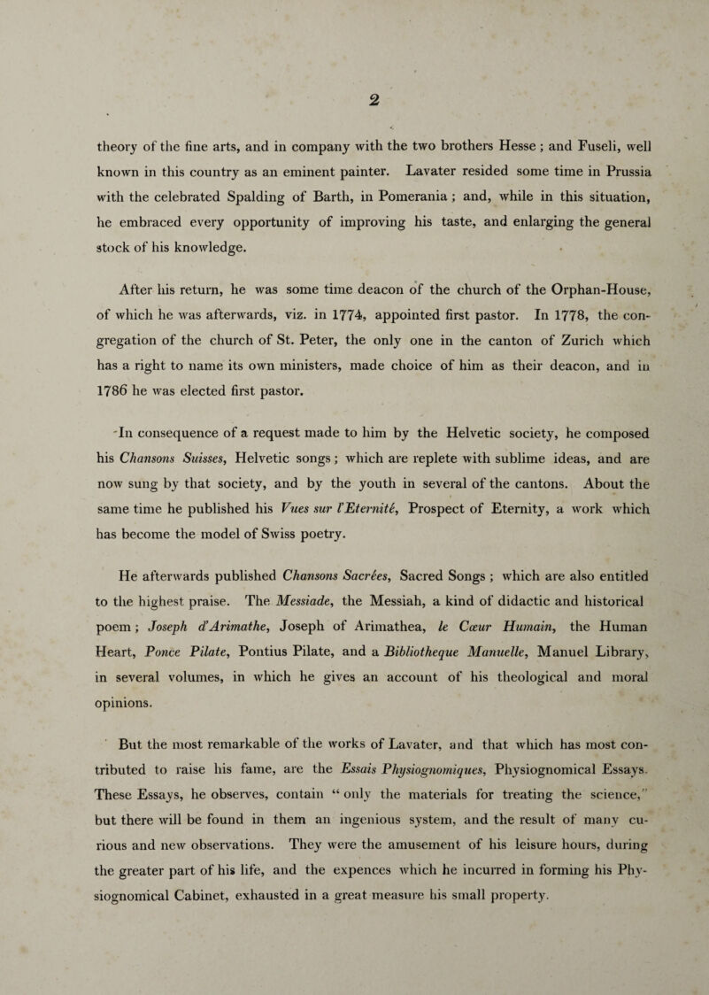 theory of the fine arts, and in company with the two brothers Hesse ; and Fuseli, well known in this country as an eminent painter. Lavater resided some time in Prussia with the celebrated Spalding of Barth, in Pomerania; and, while in this situation, he embraced every opportunity of improving his taste, and enlarging the general stock of his knowledge. After his return, he was some time deacon of the church of the Orphan-House, of which he was afterwards, viz. in 1774, appointed first pastor. In 1778, the con¬ gregation of the church of St. Peter, the only one in the canton of Zurich which has a right to name its own ministers, made choice of him as their deacon, and in 1786 he was elected first pastor. 'In consequence of a request made to him by the Helvetic society, he composed his Chansons Suisses, Helvetic songs; which are replete with sublime ideas, and are now sung by that society, and by the youth in several of the cantons. About the same time he published his Vues sur XEterniti, Prospect of Eternity, a work which has become the model of Swiss poetry. He afterwards published Chansons SacrSes, Sacred Songs ; which are also entitled to the highest praise. The Messiade, the Messiah, a kind of didactic and historical poem; Joseph d’ Arimathe, Joseph of Arimathea, le Cceur Humain, the Human Heart, Ponce Pilate, Pontius Pilate, and a Bibliotheque Manuelle, Manuel Library, in several volumes, in which he gives an account of his theological and moral opinions. But the most remarkable of the works of Lavater, and that which has most con¬ tributed to raise his fame, are the Essais Physiognomiques, Physiognomical Essays These Essays, he observes, contain “ only the materials for treating the science,” but there will be found in them an ingenious system, and the result of many cu¬ rious and new observations. They were the amusement of his leisure hours, during the greater part of his life, and the expences which he incurred in forming his Phy¬ siognomical Cabinet, exhausted in a great measure his small property.