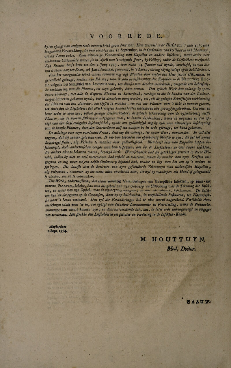 VOORREDE. byten opzigtvan eenigenreeds aanmerkelyk gevorderd was. Hem overvielinde Herfstvan ’t jaar i~/oeene hnzzaame Verzvuakking, die hem eindelyk den 11 September, in de Onder dom van 7 o Jaaren en 7 Maanden < ■nit'dit Leven rakte. Zyne uitvoerige Verzameltng van Kapellen en ander e Infekten , waar onder zeer zeldzaame Uklandfche w ar en, is in April van V volgende Jaar, by Veiling, onder de Liefbebbers vcrfpreid. Zyn Broeder beeft hem tot den 1 Juny 1773 , toen mim 74 Jaaren oud zynde, overleefd, envandee• zen is thans nog een Zoon, ook Janl’Admiralgenaamd, in ’t Leven, die zig vlytigtoelegt op de Sehilderkonst. Kan bet voorgemelde Werk ve aren evenwel nog agt Plaaten door ivylen den Heer Jacob l’Admiral in gereedheid gebragt, welken zyn Ed. my, toen ik aan de befchryving der Kapellen in de Natuurlyke Hillo - rie volgens het Sametiftel van Linnæus was, ten dienfte van dezelve mededeelde, voegende een Schriftely- ke verklaaring van die Plaaten , tot myn gebruik, daar nevens. Dat geheele IVerk dan onlangs by open- baare Veilinge, met alle de Koper en Plaaten en Letterdruk , verkogt en dus in banden van den Boekver- kooper Sluyter gckomen zynde, heb ik denzelven aangebooden, om, uit de gedagte Schriftelyke verklaaring der Plaaten van den Autheur, een Opjlel te maaken , om ook die Plaaten aan ’t licht te kunnen geeven, telt einae dus de Liefbebbers dat IVerk mogten kunnenlaaten inbindenen dus gevoeglykgebruiken. Omalles in beter order te doenzyn, bejloot gedagte Boekverkooper, de geheele befchryving van de vyfentwinttg eerjle Plaaten, die te vooren Jlukswyze uitgegeven was, te laaten herdrukken, welke ik nagezien en ten op¬ zigt van den Styl cenigzins bejcbaafd heb, zynde ons gelukkiglyk nog by tyds eene uitvoeriger befchryving van de laat fle Plaaten, door den Overleedenen zelften naaflen by in orde gebragt, ter band gekomen. De achtinge voor myn overheden Vrind, deed my dit weinige, ter zyrier Eere , aanwenden. Ik wil nlet zeggen, dat hy zonder gebreken was. Ik heb hem bevonden een openhartig Menfeh te zyn, die het tot zynen hoofdregel flelde, zig Vunden te maaken door gedienfligheid. Men beeft hemsran Kapellen lappen be- fchuldigd, doch ondertusfehen ver gat men hem te pryzen, dat hy de Liefbebbers zo veel raare Infekten, die anders niet te bekomen waren, bezorgd heeft. fVaarfchvnlyk had hy gelukkiger geweest in deeze We- teld, indienhy niet zo veel vertrouwen had gefield op iedereen', indien hy minder aan zyne Driften toe- gegeven en zig meer tot [een zelfde Onderwerp bepaald had, zonder zo ligt van het een op ’t andere te Jpringen. Dit laatjie doet de bezitters van zyne gefehilderde Tekeningen van uitlaudfche Kapellen > zig bedroeven , warmeer zy die meest allen onvoltooid zien, terwyl zy wanbopen een Hånd of gelegenheid te vinden, om ze te volmaaken. Dit IVerk, ondertusfehen, dat thans zeventig Veran deringen van Europifche Infekten, op drie- Et* Pertig Plaaten , behelst, kan men als geheel van zyn Ontwerp en Uitvoering voat de Tekening der Infek¬ ten, en meest van zyn Opjlel, wat de bejcoryvtng c.j an*« ji/IwoSjJ , tp/^iyntiTiipn De Infek¬ ten zyn ’er doorgaans op.de Gewasjen, daar zy op huishouden, in verf chiliende Poftuuren, ten Natuurlyk• Jle naar ’t Leven vertoand. Den tyd der Veranderingen heb ik niet overal nagcrekend. Verfcheide Aan- merkingen vindt men ’er in, ten opzigt van derzelver Levensmanier en Voortteeiing, welke de Natuurbe- minnaars van dienst kunnen zyn , en daarom ver diende hit, dus, in beter orde famengevoegd en uitgege¬ ven te w orden. Het firekke den Liejhebberen tot pleizier en vor dering in de Infekten* Kunde. Amflerdam - i Stpt. 1774. M. HOUTTUYN. Med. Dofitor. Hf A A U jv-