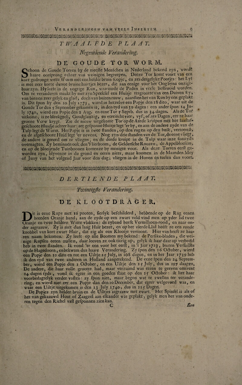 Ve RANBERINGCN VAN V E E L F, I N S E 1< T E >}, <) T IV A A L F D E P L A A T. Negcntiende Ve fandering. DE GOUDE TOR WORM. Schoon de Goude Torren by de meefte Menlchen in Nederland bekend zyn, wordf haare oorlprong cchter van weinigen begreepcn. Decze Tor komt voort van een kort gcdronge wirre Worm mcc een helder bruin Kopje, en zes dergelyke Pootjes: het Lyt is mec zeer korte dunne bruinehairtjcs bezet, die aan eenige voor het Oogbyna onzigt^ baarzyn. Hy leett in de vogtige Run, waarmede de Paden in vcele beftrooid worden. Om te veranderen maakt hy metzyn Speékfel een Huisje tergroorte van een Duiven Py i van binnen zeer gelyk en glad, doch van buitenruuw * naardienhet van Run by een geplakc is. Dit tpon hy den 20 July 1773 , wierdin heczeive eenPopje den 28 dito, waar uit de GoudeTor den 5-September gekomen is, in den tyd van 3 9 dagen : eenanderfpon 14 Ju- ly 1740, wierdeen Popjedens Aug. cneeneTor y Septb, dus in 34 dagen. AlsdeTof uitkomt, is ze bleekgeel, Goudglanzig, en vereifeht vier, vy i, of zes Dagen ,eer ze haar groene Verw krygt. Zie de nieuw uitgekome Toropde Aarde kruipen mét hec låaftaf- gefchoote Huidjeachter haar: aet gefponne Huisje legt 5er by, en aan deandere zyde van de Tulp legt de Worm. Her Popje is in tweé Ilanden , op den rugen op den buik, vertoond-, en de afgefchootc Huid legt ’cr nevens. Nog zyn drie Hånden van de Tor,deeene vliegc, de andere is gereed om te vliegen , en de derde kruipt in de Tulp waar inze fomtyds overnagten. Zy beminnenook den Vlierboom, de Gelderfche Roozen, de Appelbloeicm, en op de bloeijende Tuinboonen komenze by menigte voor. Als deze Torren eerft gc- worden zyn, blyvenze in de grond en eeten niets, maar koomen in de Maanden Mey of Juny van hct volgend Jaar voor den dag* vliegen in de Hoven én teelen dan voort. D ERTIENDE P L A A T> 1 Twintigfte Ver ander ing. DE KL OOTDRÅGER, Dit is eene Rups mct 16 pooten, fierlyk befchilderd , hebbende op de Rug eeneri breeden Oranje band* aan de zyde op een zwarc veid vind men op yder lid twee Oranje en twee helaere Witte vlakken: dezyband heeft Vermilhoen-rood, en naar on¬ der asgraauw. Zy is mét dun lang Hair bezet, en op het vierdeLlid heéft ze een ronde knobbel van kort zwart Hair, dat zig als een Klootje vertoont. Hier van heeft ze haa¬ ren naam bekomen. Zy leeft op alle Boomen my bekend: de Perlike-bladen , die wei- nige Rupfen eeten zullen, daar leeven ze ook tierig op* gelyk ik haar daar op verbecld heb in twee ftanden. Ik vond ’er een voor het eerft, in ’t Jaar 1723 , buiten Verfaillés opde Hagedoorn, enbekwam dus haare Verandering. Zy fpon den 16 Odober, wierd een Popje den 22 dito en tot een Uiltje zy July, in 268 dagen, en in het .Jaar 1739 heb ik den tyd van twee anderen in Holland aangetekend. De eene Ipon den 24 Septem¬ ber, wierd een Popje den 1 Odober, en een Uiltje den 2yjuly, dus in 297 daagen. De andere, die haar volle grootte had, maar verzuimd was eeten te geeven omtrent 34 dagen tyds , vond ik egter in een goeden ftaat op den 2y Odober : ik liet haar voorbedagtelyk verder vaflen: zy fpon niet, maar begon wat te zwellen ter verande¬ ring * en wierd niet eer een Popje dan den 10December, dat egter welgevøed was, en waar een Uiltje uitgekomen is den 13 July 1740* dus in 21 y Dageil. De Popjes zyn helder bruin en de Uiltjes asgraauw met zwart. Het Spinfel is als of het van gekaauwd Hout of Zaagzel aan elkander was geplakt 5 gelyk men het van onde¬ ren tegen den Richel vaft gefponnen zien kan. C Een #