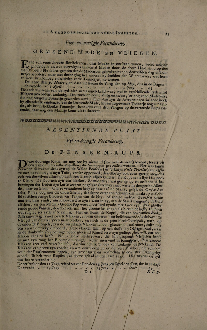 \ VeRINDÉRINGEN VAN VÉUe iNSERtÉH, 11 Vier ~ en - dcrtigfle Ver ander ing. gemeene Made en vliegen. Eene vah voorfchreven Borftelrypcn, daar Maden in ontflaan svaren, svierd indroo- gendebyna zwart: vervolgens braken 6 Maden door de dorre Huid uit, op den if Odtober. Nu is her gemeen dat de Maden, uirgebroken zynde, denzelfden dag al Ton- netjes worden, maar met deezeging her anders: zy leeFden den Winter over, wat heen en wecr kruipende, en tyierden eerst Tonnetjes, te weeten. De eene den 30 Maart, en daar uit kwam de Vlieg den 29 Mey, dus in 60 Dagen detwecde - t Apr.t -.. + jJy' . 6 b De anderen, waar van de tyd nier net aangerekend was, zynin verfchillende tyden tot Vliegen geworden, zodamg, dat, roen de eerftc V lieg uitkvvam, ’er nog eene Made was, <Jie nog totgeen Tonnetje geworden svare. Hier van zyn de Aftekeningen in eene hoek by elkander te vinden, zo van de kruipende Made, het nieuwgewordeTonnctie nog svit zyn- ae, als brmn beklonlce Tonnetjes, benevens eene der Vliegen op de verteerde Rups zir- tende, daar nog een Maaitje korne uit re breeken. r negentiende p l a at. Vyf-en-dertigfte Ver andering. DePENSEEN-RUPS. - - / / Deeze doornige Rups* tot nog toe by niemand (zo veel ik weet) bekend, levert ojis een van de i<r<*peii©«, die mogcn gcvonden worden. Het was buiøhi JS aarden dåarze ontdekt 2yn op de Wilde Penfeen (in \ Latyn Viola Tr/color) eniktyb- ze met de tamme, in mynTuin, verder opgevoed, dewelke zy ook even gretig aten ydes ook een derzelven alhier op zulk een Plantje afgetekend is. De Rups is als lige Hazjoo- te Kleur. De Doornen zyn wat bleeker > de middellyn wat geelagrig, en tusfclien In- kervingen der Leden zyn korte zwarce ongelyke Streepjes * met witte na den geden/ellen- de, daar tusfchen. Om te veranderen hegt zy haar aan de Staarr, gelyk de Grotte Au- relia, PI. i y. dog met dit onderfcheid , dat deeze eerst een Schuilplaats maakt, /fetSpin- fel tusfchen eemge Bladeren en Takjes van de Hey, of eenige andere Gewa/en diezb omtrent haar vindt, om in bewaard te zyn: waar in zy, aan de Staart hangen/e, de Huid affchiet, en een Metaal-Groene Pop wordt, verfierd zynde met twee ryen tferk gh'nfte- rende goude Punten, dewelke iets naar het groene hellen: zo als hier in dehc/k4 tusfchen wat ruigte, rer zyde af te zien is. Hier uit komt de Kapel, die van bovetfeffen donker Saftraanverwig is metzwarte Vlakken, en, van onderen haar befchouwende/is de bovende Vleugel van dezelve Verw maar bleeker, enfmeltnade punt bleck Okeripuit* maar, op deonderfte Vleugels, zyn de witgelaate Vlakken fchoon glanzend Paarle/ioer $ ieder met een zwart omtrekje omboord j deeze vlakken ftaan op een doffe ligt Obrige gon d*Waar in de donkerfte vervloeijingen door gloeiend Kaneelverw zyn gediept Jhez w^lkeen zeer fchoon aanzien heeft. Nu is deeze befehreeven, die half geopenye Vldgelen heefe cn met zyn tong het Bloempje uitzuigr. Maar men vind in lomnygen d-' Paarletnoere Vlakken zeer veel te verfchillen, daarom heb ik 'er ook een zodanjge bygetekend. De Vlakken van deeze zyn zonder zwarte omtrekken en de donkere /lakken s die rondom veele der Paarlemoeren leggen, zyn groenagtig en verfmelten in een heek Oketngrige' grond. Ik heb twee Rupfen van deeze gehad in den Jaare 174,1. Hir nevetls de tyd van haare verandering De eerfte fpon den 12 Juny 3 wierd tot een Pop den i^Juny, en K^pel den 'pdy, dus in 2 2 dag* Detwecde - - 13 Juuy.15Juny - - - - >July - - 2^ & Da * 1 Z E . \ /