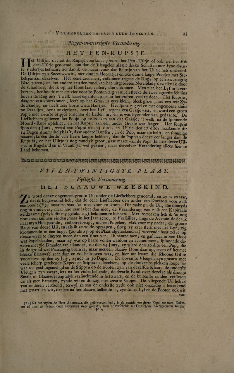 < Ver A NDER.IN G t-nvanveeleIn SEKTEN. 2 3 Negen-en-veertigfte Ver ander ing. II E T PEN-RUPSJE. Het Uiltje, dat nit dit Rupsje voorkomt, word het Pen-Uiltje of ook wel het Vé- der - Uiltje genoemd, om dat de Vlcugelen als uit dikke Senaften met fyne dwar- le V ederrjes beftaan $ zo dar ik de naam voor dat Rupsje van het Uiltjeheb ontleend. De Uiltjes zyn Sneeuw-wit, met dunne Hoorntjes en zes dunne lange Pootjes met Sce-* keltjes aan dezelven. Het eene ziet men, volkomen tegens de Rug, op een zwartagtig Blad zitten, en het andere aan den rand van het uitgebeetenNerelbladj dewelke ik door de Schaduwe, die ik op het Hout laat vallen, doe uitkomen. Men ziet het Lyf in \ ver¬ korten 5 het houdt met de vier voorfte Pooten zig vast, en fteekt de twee agterfte fchuins boven de Rug uit; t welk haareeigenfehap is in het ruften veel te doen. Het Rupsje, daar ze van voortkomen, leeft op het Gras* is zeer klein, bleek groen , met een witZy* de Bandje, en heeft zeer korte witte Hairtjes. Het fpint zig zelve met ongemeene dun¬ ne Draadjes, byna onzigtbaar, over het Lyf, tegens een Grasje vast, en word een groen Popje met zwarte Stipjes tuslchen de Leden in, en is wat byzonder van gedaante. De Liefhebbers gelieven het Popje op te zoeken aan dat Grasje, ’t welk na de fpinnende Noord-Rups opfehiet, en het Rupsje aan een ander Grasje wat laager. Het Rupsje fponden 3 Juny, wierd een Popje den 13 dito , en Uiltje den 27 dito; maakende dit 14 Dagen.Aanmerkelykis ’t, daar andere Rupfen , in de Pop, maar de helft, en femmi^e naauwlyks een derde van haare langre hebben, dat de Pop van deeze eer lancer dan 2e Rups is, en het Uiltje is nog tamelyk groot, naar maate van de Pop. Ik heb *cleeze Uil¬ tjes in Engelanden in Vrankryk wel gezien , maar derzelver Verandering alleen hier te Land bekomen. VT F-E N-T IV I N T I G S TE P L A A T. Vyftigjie Verandering. HET BLAAUWE W E E S K I N D. Zo word deeze ongemeen groote Uil onder de Liefhebbers genoemd, en zy is zofaar* datik bygewoond heb, dat de eene Liefhebber den ander een Ducaton voor zulk een boodt maar ze was ’er. ™et voor .te koop. Dit raakt nu de Uil, die fomtyds nog te vinden is, maar hoe raar is het dan niet, de Verandering van zulk een Kapitaale zeldzaame (gelyk dit my gelukt is ,) bekomen te hebben. Met te zoeken heb ik ’er nog nooit een kunnen vinden, maar in het Jaar 1726, te Verfailles, langs de Avenue de Seaux naar mynHuis gaande, viel onverwagt, uit een Popelier, vlak voor my neder, de groote Rups van deeze Uil,en,als ik ze wilde opraapen , floeg zy zeer fterk met het Lyf, zig krommende in een bogt; (zo als zy op dePlaat afgeteekend is^ weetende haar zelve op deeze wyze te fmyten meer dan een Voet ver. Ik namze mee, en gaf haar in een Doos •wat Popelblaaden, maar zy was op haare vollen wasdom en at niet meer, fpinnende de- zelve met yle Draadenaan elkander, op den 24 Juny5 zy wierd den 25) dito een Pop, die in de grond wel Paarsagtig bruin is, maar met een blaauw Dons daar op, even of het met bleeke Blaauwfel zeer digt en vol beftooven was, en hier uit kwam die fchoone Uil te voorfehynop den 29 July, zynde in 30 Dagen. De bovenfte Vleugels zyngraauw met veele Icherp getekende Kepers en Stipjes in dezelven j op de donkerfte plekken loopt Jer wat ros geel ingemengden de Stippen op de Pooten zyn van dezelfde Kleur: de onderfte Vleugels zyn zwart,iets na het violet hellende, de dwarfe Band over dezeive als drooge Smalt of Blaauwfel zagtelyk verfmeltende in hetzwart, en de buitenfte randen verfieren ze als met Ermelyn, zynde wit en donzig met zwarte Stipjes. De vliegende Uilhebik van onderen vertoond, terwyl ze aan de onderfte zyde ook niet onaardig is beteekend met zwart en wit,datiets na het blaauw hellende is, zynde het Lyf en de Pooten ook wit van (*) [Na dat wylen de Heer Admiraal dit gefehreeven had, is de waarde van deeze Kapel tot twee Dukaa- ten of meer gelteegen, doch naderhand weer gedaald, toen ’er verfeheide uit Duitfehland overgezonden waren/f