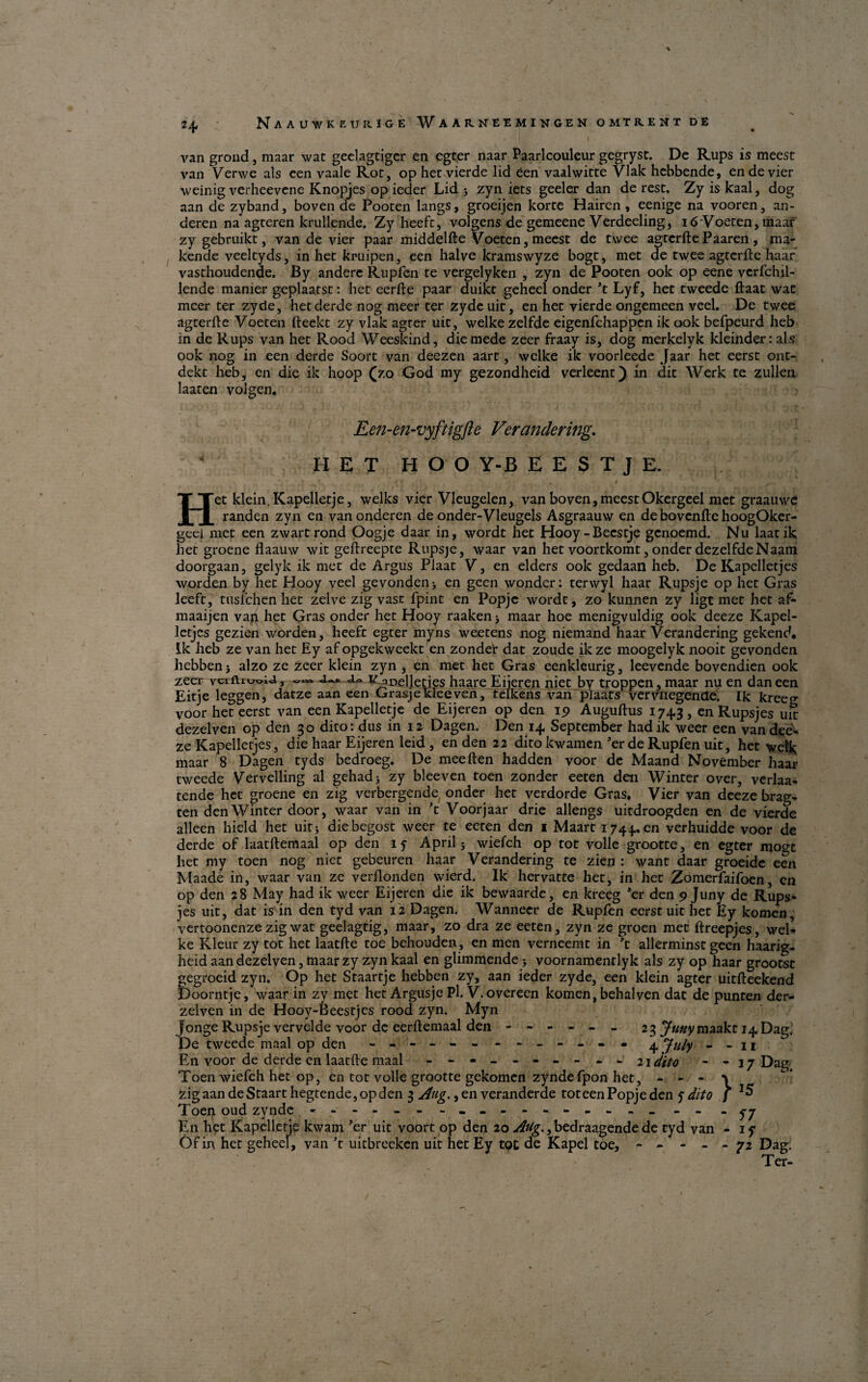 2+ van grond, maar wat geelagtigcr en egter naar Paarlcouleur gegrysc. De Rups is meest van Verwe als een vaale Ror, op het vierde lid éen vaalwitte Vlak hebbende, ende vier weinig verheevene Knopjes op ieder Lid j zyn iets geeler dan de rest. Zy is kaal, dog aan de zyband, boven de Pooten langs, groeijen korte Hairen, eenige na vooren, an- deren na agteren krullende. Zy heeft, volgens de gemeene Verdeeling, 16 Voeten, maar zy gebruikt, van de vier paar middelfte Voeten, meest de twee agtcrfte Paaren, ma- kende veeltyds, in het kruipen, een halve kramswyze bogt, met de twee agterfte haar vasthoudende. By andere Rupfen te vergelyken , zyn de Pooten ook op eene verfchil- lende manier geplaatst: het eerfte paar duikt geheel onder ’t Lyf, het tweede ftaat wat meer ter zyde, het derde nog meer ter zyde uit, en het vierde ongemeen veel. De twee agterlle Voeten fteekt zy vlak agter uit, welkezelfde eigenfchappcn ik ook befpeurd heb in de Rups van het Rood Weeskind, die mede zeer fraay is, dog merkelyk kieinderrals ook nog in een derde Soort van deezen aart, wclke ik voorleede Jaar het eerst ont- dekt heb, en die ik hoop (zo God my gezondheid verleent) in dit Werk te zullen laaten volgen. Een-en-vyftigfte Verandering* IIET H O O Y-B E E S T J E. Het klein.Kapelletje, welks vier Vleugelen, van boven, meest Okergeel met graauwe randen zyn en van onderen de onder-Vleugels Asgraauw en de bovenftc hoogOker- geel met een zwartrond Oogje daar in, wordt het Hooy-Becstje gcnoemd. Nu laatik het groene flaauw wit geftreepte Rupsje, waar van het voortkomt, onder dezelfdeNaam doorgaan, gelyk ik met de Argus Plaat V, en elders ook gedaan heb. De Kapelletjes worden by het Hooy veel gevonden> en geen wondcr: terwyl haar Rupsje op het Gras leeft, tusichcn het zelve zig vast fpint en Popjc wordt, zo kunnen zy ligt met het af- maaijen vaji het Gras onder het Hooy raaken5 maar hoe menigvuldig ook deeze Kapel¬ letjes gezien worden, heeft egter myns weetens nog niemand haar Verandering gekend. Ik heb ze van het Ey af opgekweekt en zonder dat zoude ik ze moogelyk nooit gevonden hebben 5 alzo ze zeer klein zyn , en met het Gras eenkleurig, leevende bovendien ook zeer i« v noelleties haare Eijeren niet by troppen, maar nu en dan een Eitje leggen, datze aan een Grasjekleeven, teikens van plaats verviiegenae. Ik kreeg voor het eerst van een Kapelletje de Eijeren op den 19 Auguftus 1743, en Rupsjes uit dezelven op den 30 dito: dus in 12 Dagen. Den 14 September hadik weer een van dee¬ ze Kapelletjes, die haar Eijeren leid, en den 22 dito kwamen ’er de Rupfen uit, het wet^ maar 8 Dagen tyds bedroeg. De meeften hadden voor de Maand November haar tweede Vervelling al gehadj zy bleeven toen zonder eeten den Winter over, verlaa- tende het groene en zig verbergende onder het verdorde Gras. Vier van deeze brag¬ ten den Winter door, waar van in ’t Voor jaar drie allengs uitdroogden en de vierde alleen hield het uit; die begost weer te eeten den 1 Maart 1744.. en verhuidde voor de derde of laatftemaal op den 15 April 5 wiefch op tot volle grootte, en egter moge het my toen nog niet gebeuren haar Verandering te zien : want daar groeidc een Maade in, waar van ze verllonden wierd. Ik hervattc het, in het Zomerfaifoen, cn op den 28 May had ik weer Eijeren die ik bewaarde, en kreeg ’er den 9 Juny de Rups- jes uit, dat is in den tyd van 12 Dagen. Wannecr de Rupfen eerst uit het Ey komen, vertoonenze zig wat geelagtig, maar, zo dra ze eeten, zyn ze groen met ftreepjes, wel- ke Kleur zy tot het laatfte toe behouden, en men verneemt in ’t allerminst geen haarig- heid aan dezelven, maar zy zyn kaal en glimmende 5 voornamenrlyk als zy op haar grootst gegroeid zyn. Op het Staartje hebben zy, aan ieder zyde, een klein agter uitfteekend Doorntje, waar in zy met het Argusje Pi. V.overeen komen, behalven dat de punten der- zelven in de Hooy-Beestjes rood zyn. Myn Jonge Rupsje vervelde voor de eerftemaal den ------ 23 JuHymaakt 14 Dag. De tweede maal op den - -- -- -- -- -- -- 4 July - - 11 En voor de derde en laatfte maal - -- -- -- -- - 21 dito - - 17 Dag Toen wiefch het op, en tot volle grootte gekomen zyndefpon het, - - - % zigaandeStaarthegtende,opden 3 Åug., en ver ander de toteenPopjeden 5- dit o f *5 Toen oud zynde - -- -- - - -- -- -- -- -- - - -5-7 En het Kapelletje kwam ’er uit voort op den 20 AUg., bedraagende de tyd van - 17 Of in het geheel, van ’t uitbreeken uit het Ey tot de Kapel toe, - - - - - 72 Dag: Ter-