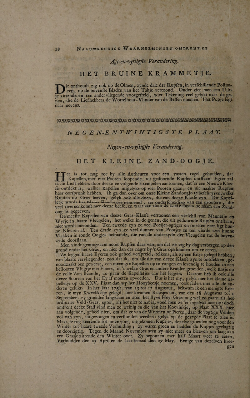 Agt-en-vyftigfte Verandering. • HET BRUINE KRAMMETJE. i >1 * . V< — , • Die onthoudt zig ook op deOlmen, zynde drie der Rupfen, in verfchillendc Poftuu- ren, op de bovenfte Bladen van het Takje vertoond. Onder ziet men een Uilt- je zittende en een ander vliegende voorgefteld, wier Tekening veel gelykc naar de ge¬ nen, die de Liefhebbers de Wortelhout-Vlinder van de Bcflen noemen. Het Popje lege daar nevens. N E G E N-E N-T JVINT1GSTE P L A AT Negen - en-vyftigftc Verandering, ' > \ i ■ HET KLEINE ZAND-OOGJE, \ ( 1 : , vk J ÉT i |?1 I . S ^ i Het is tot nog toe by alle Autheuren voor een vasten regel gehouden, da C Kapellen, met vier Pooten loopende, uit gedoornde Rupfen ontftaan. Egter zal lk de Liefhebbers door deeze en volgende Exempelen aantoonen, dat er een NituweKlas- fe ontdekt is, welker Kapellen insgelyks op vier Pooten gaan, en uit naakte Rupfen haar oorfpronk hebben, Ik ga dan over om onze Kleine Zandoogje te befchryven,welks Rupfen op Gras leeven, geiyk ook alle doen, die van deeze Klasfe zyn. Dit Kapel¬ letic woide n©c Kid— Za.«Hor>£je eenoemd « ter onderfeheiding van een grootere , die veel overeenkomft mer deeze heefe, en vvaar aan door de JLief heDbers de naam van Zand- oog is gegeeven. De meefte Kapellen van deeze Gras-Klasfe vertoonen een verfehil van Mannetje en Wyfje in haare Vleugelen, het welke in de genen, die uit gedoornde Rupfen ontftaan, niet wordr bevonden. Ten tweedc zyn ze veel Pocijer-agtiger en fmetten zeer ligt hun- ne Kléuren af. Ten derdc zyn ze veel dunner van Pootjes en ten vierde zyn hunne Vlakken in ronde Oogjes beftaandc, die van de onderzyde der Vleugelen tot de boven- zyde doorflaan. Men vindt genocgzaam nooit Rupfen daar van, om dat ze zig by dag verbergen op den grond onder het Gras, en niet dan des nagts by ’t Gras opklimmen om te eeten. Zy leggen haare Eyercn ook geheel verfpreid, telkens,als zy een Eitje gelegdhebben, van plaats vervliegende: zoo dat ik, om alle die van deeze Klasfe zyn te ontdekken , o-e- noodzaakt ben geweest, een meenigte Kapellen op te vangen enlevendig te houden in een beflooten Vlugtje metFloers, in ’t welke Gras enandere Kruiden groeiden j welk Kasjeop de volle Zon lfaande, zo gaan de Kapelletjes aan het leggen. Daarom heb ik ook alle deeze Soorten van het Ey af moeten opvoeden. Dus is het my, geiyk met het kleine Ka¬ pellet je op de XXV. Plaat dat wy het Hooybeesje noemen, ook federt met alle de an- deren gelukt. In het Jaar 1752, van 13 tot 17 Augustus, bekwam ik een menigte Eije- ren, in myn Kweekkasje gelegd-, hier kwamen Rupsjes uit, van den 28 Augustus tot 1 September: zy groeiden langzaam en aten het ftyve Hey-Gras nog wcl zo gaarn als hee ordinaire Veid-Gras: egter, als het niet te nat is, voed men ze Jer ingelyks meeop: doch omtrent deeze Stad vind men ze weinig en die van het Koevinkje, op Plaat XXX. hier aan volgende, geheel niet-, om dat ze van de Wormcn of Pieren, daar devogtige Velden rol van zyn, uitgezoogen en verftonden werden: geiyk op de gezegde Plaat te zien is. Maar, te rug keerende tot onzejong uitgekomen Rupsjes, dezelve groeiden nog voor den Winter tot haare tweede Verhuiding ; zy waren groen en hadden de Kopjes geelagtig en doorzigtig. Tegen de Maand November aten zy niet meer en bleeven om laag aan een Grasje zittende den Winter over. Zy begonnen met half Maart weer te cetcnj Verhuidden den 27 April en de laatftemaal den 27 May. Eenige van dezelven kree- gen