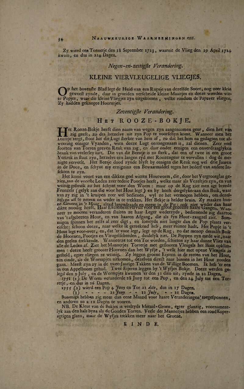 Naauvkeurige Waar.neemingin enz. 3 + Zy wierd eenTonnetje den 18 September 1723 , waaruit de Vlicg den 29 April 1714. kwam, en dus in 224 Dagen. Negen - en- zestigfte Verandering. KLEINE VIERVLEUGELIGE VLIEGJES. Op het bovende Blad legt de Huid van eenRupsjevan dezelfde Soort,nog zeer klein geweeft zynde, daar in groeiden verfeheide kleine Maaitjes en deeze wierden wit- te Popjes, waar die kleine Vliegjes zyn uitgekomen , welke rondom de Papaver vliegen. Zy hadden geknopte Hoorntjes. Zeventigfte Ver ander ing. Het ROOZE-BOKJE. Het Rooze-Bokje heeft dien naam van wegen zyn aangenaamen geur, dien het van zig geeftj zo dra hetzelve uit zyn Pop te voorfehyn komt. Wanneer men het Uiertje tergt, ftoot het die Lugt fl erker van hem af, zo dat het hem na gedagten tot af- weering eeniger Vyanden, wien deeze Lugt onaangenaam is, zal dienen. Zeer veel foorten van Torren geeven Reuk van zig, en daar onder eenigen een onverdraaglyken Stank van veelerley aart. Die van dit Beestje is zo iierk , dat een of twee in een groot Vertrek in ftaat zyn, hetzelve een langen tyd met Roozengeur te vervullen : dog de me¬ nigte verveelt. Idet Beesje dood zynde blyft by eenigen die Reuk nog wel drie Jaaren in de Doos, en fchynt my eenigzins een Bewaarmiddel tegen het bederf van andereln- fekten te zyn. Het komt voort van een dikken geel witten Houtworm,die,doorhetVergrootgIas gc- zien,aan de voorfteLeden zeer tedere Pootjes heeft, welke maar als Vezeltjes zyn, en van weinig gebruik zo het fchynt voor den Worm : maar op de Rug ziet men agt breede Fronzels ( gelyk aan die voor het Hout legt) en hy heeft dergelyke*aan den Buik, waar van zy zig in ’t kruipen zeer wel bedienen, wyl ze het vermogen hebben, om dezel- zeiven uit te zeteen cn weder in te trekken. Het Bekjeis helder bruin. Zy maaken hun- ne Genren in ’r Hnnt; alrvd langsdraads en meest in de Pit: ook niet wyder dan haar dikte noodig heeft. Haar Lxcrement vervulr voor een groot gedeelte haare Gangen. Wan¬ neer ze moeten veranderen fluiten ze haar Leger wederzyds, bedienende zig daartoc van ’tafgebeeten Hout, en van haaren Afgang, die als fyn Hout-zaagzel ziet. Som- migen fpinnen het zelfs al zeer digt > en fomtyds niet langer dan de Pop plaats ver- eifcht: fchoon deeze, naar welke ik geteekend heb , meer ruimte hadt. Het Popje in *t Hout legt roor-over, en, dat ’ervoor legt, legt op de Rug j zo dat menop deszelfs Buik de Hoornen, Pootjes en Vleugelfcheeden , duidelyk ziet. De Poppen zyn mede wit, naar den geelen trekkende. Wanneerze tot een Tor worden, fchieten zy haar dunne Vlies van alle de Leden af. Ziet hetMannetjcs Torretjc met geflooten Vleugels het Hout opklim- men : deeze heeft grooter Hoornen dan het Wyfje , ’t welk hier met opene Vleugels is gefteld > egter vliegen ze weinig. Zy leggen groene Eijeren in de reeten van het Hour, ten einde,als de Wormpjes uitkomen, dezelven diredf naar binnen in het Hout zouden gaan. Mceft zyn zy in de twee-Jaarige Takken vande WilligeBoomen. Ik heb Jer een in een Appelboom gehad. Twee Eijeren leggen by ’t Wyfjes Bokje. Deeze werden gc- legd den 5? July , en de Wormpjes kwamen ’er den 31 dito uit; zynde in 22 Dagen. 175-2 (1) De Worm veranderde 28 Juny tot een Pop , en den 24. July tot een Tor- retje, en dus in 26 Dagen. J7ff C2) w^ertl ccn P°P + Juny cn Tor 21 dito, dus in 17 Dagen. (3) - - - - 21 Juny - - 12 July, • - 21 Dage*. Son/migfc hebb«n zig meer dan eenc Maand voor haare Vcranderingen’ toegefponnen, en andcren 10 a 12 Dagen te vooren. NB. De Kleur van de Bokjes is veeltyds Metaal-Groen, egter glanzig, voornament- lyk aan den hals byna als de Gouden Torren. Veele der Mannetjes hebben een roodKoper- agtigen glans, maar de Wyfjes trekken meer naar het Groenc.