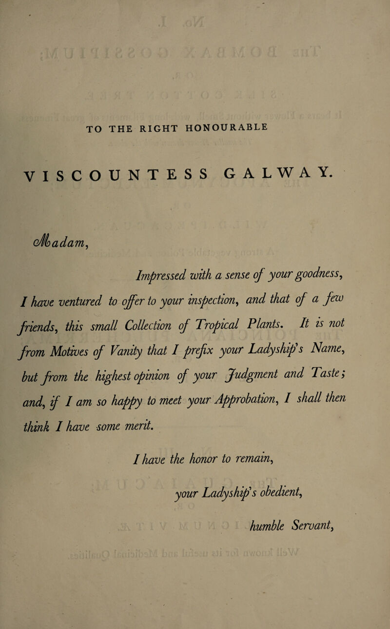 TO THE RIGHT HONOURABLE VISCOUNTESS GALWAY. cÆadam, Impressed zvith a sense of your goodness, / have ventured to offer to your inspection, and that of a fezo friends, if/zw small Collection of Tropical Plants. It is not from Motives of Vanity that I prefix your Lady s hip's Name, but from the highest opinion op your Judgment and Taste > and, f I am so happy to meet your Approbation, / shall then think I have some ment. I have the honor to remain, your Ladyship's obedient, humble Servante