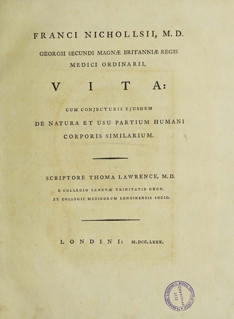 FRANCI NICHOLLSII, M. D, GEORGII SECUNDI MAGNAE BRITANNIAE REGIS MEDICI ORDINARII, VITA: CUM CONJECTURIS EJUSDEM de natura et usu partium humani CORPORIS SIMILARIUM, SCRIPTORE THOMA LAWRENCE, M. D. E COLLEGIO SANCT/E TRINITATIS OXON. ET COLLEGII MEDICORUM LONDINENSIS SOCIO. L O N D I N I: m.dcc.lxxx»