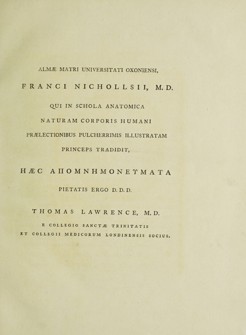 ALMAi matri universitati oxoniensi. FRANCI N I C H O L L S I I, M. D, QUI IN SCHOLA ANATOMICA NATURAM CORPORIS HUMANI PRAELECTIONIBUS PULCHERRIMIS ILLUSTRATAM PRINCEPS TRADIDIT, HIC AHOMNHMONETMATA PIETATIS ERGO D. D. D. THOMAS LAWRENCE, M. D. E COLLEGIO SANCTA TRINITATIS ET COLLEGII MEDICORUM LONDINENSIS SOCIUS»