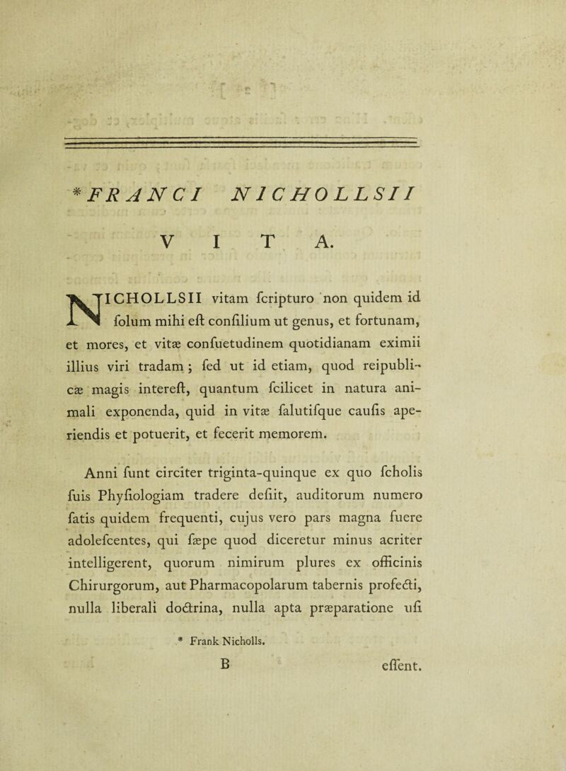 * FI? ANCI N1C HOLLSII VITA. NICHOLLSII vitam fcripturo non quidem id folum mihi eft coniilium ut genus, et fortunam, et mores, et vitae confuetudinem quotidianam eximii illius viri tradam ; fed ut id etiam, quod reipubli- cae magis intereft, quantum fcilicet in natura ani¬ mali exponenda, quid in vitae falutifque caulis ape¬ riendis et potuerit, et fecerit memorem. Anni funt circiter triginta-quinque ex quo fcholis fuis Phyliologiam tradere deliit, auditorum numero fatis quidem frequenti, cujus vero pars magna fuere adolefcentes, qui faepe quod diceretur minus acriter intelligerent, quorum nimirum plures ex officinis Chirurgorum, aut Pharmacopolarum tabernis profedti, nulla liberali do&rina, nulla apta praeparatione uli * Frank Nicholls. B effient.