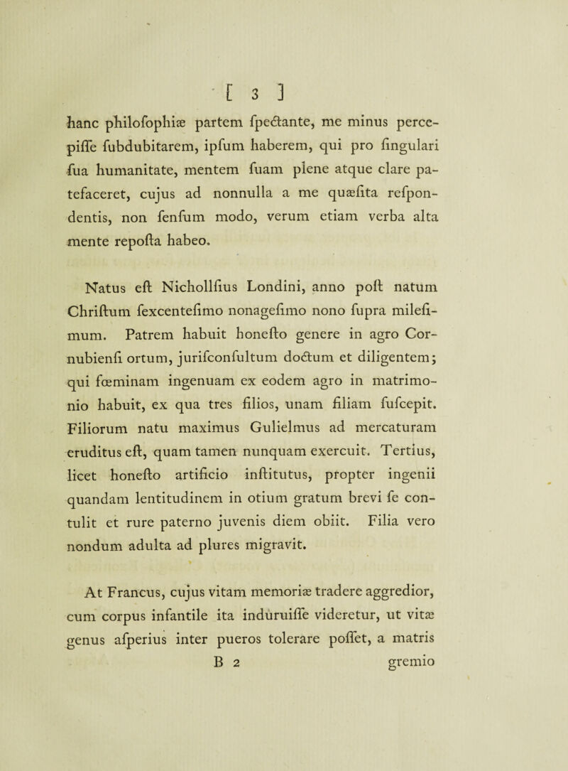 hanc philofophiae partem fpe&ante, me minus perce- pifle fubdubitarem, ipfum haberem, qui pro fingulari fua humanitate, mentem fuam plene atque clare pa¬ tefaceret, cujus ad nonnulla a me quasfita refpon- dentis, non fenfum modo, verum etiam verba alta mente repofta habeo. Natus eft Nichollfius Londini, anno poft natum Chriftum fexcentefimo nonagefimo nono fupra milefi- mum. Patrem habuit honefto genere in agro Cor- nubienfi ortum, jurifconfultum do&um et diligentem; qui fceminam ingenuam ex eodem agro in matrimo¬ nio habuit, ex qua tres filios, unam filiam fufcepit. Filiorum natu maximus Gulielmus ad mercaturam eruditus eft, quam tamen nunquam exercuit. Tertius, licet honefto artificio inftitutus, propter ingenii quandam lentitudinem in otium gratum brevi fe con¬ tulit et rure paterno juvenis diem obiit. Filia vero nondum adulta ad plures migravit. At Francus, cujus vitam memoria tradere aggredior, cum corpus infantile ita induruiffe videretur, ut vitas genus afperius inter pueros tolerare poffet, a matris B 2 gremio
