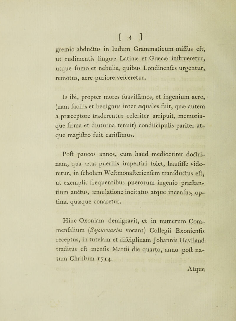 gremio abdudtus in ludum Grammaticum miflus eft, ut rudimentis linguae Latinae et Graecae inftrueretur, utque fumo et nebulis, quibus Londinenfes urgentur, remotus, aere puriore vefceretur. Is ibi, propter mores fuaviflimos, et ingenium acre, (nam facilis et benignus inter aequales fuit, quae autem a praeceptore traderentur celeriter arripuit, memoria¬ que firma et diuturna tenuit) condifcipulis pariter at¬ que magiftro fuit cariflimus, Poft paucos annos, cum haud mediocriter dodtri- nam, qua stas puerilis impertiri folet, haufiffe vide¬ retur, in fcholam Weftmonafterienfem tranfdudtus eft, ut exemplis frequentibus puerorum ingenio praedan¬ tium autftus, aemulatione incitatus atque incenfus, op¬ tima quaeque conaretur. Hinc Oxoniam demigravit, et in numerum Com- menfalium (Sojournarios vocant) Collegii Exonienfis receptus, in tutelam et difciplinam Johannis Haviland traditus eft menfis Martii die quarto, anno poft na¬ tum Chriftum 1714. Atque