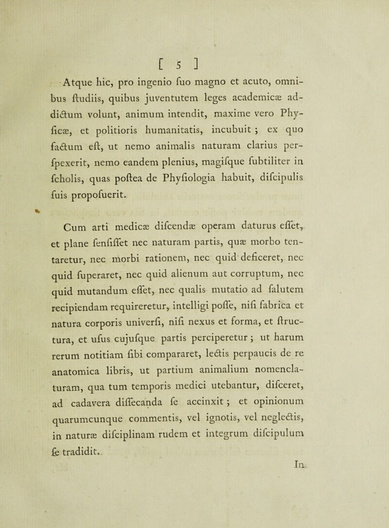 Atque hic, pro ingenio fuo magno et acuto, omni¬ bus ftudiis, quibus juventutem leges academicae ad- didum volunt, animum intendit, maxime vero Phy¬ lleas, et politioris humanitatis, incubuit ; ex quo fadum eft, ut nemo animalis naturam clarius per- fpexerit, nemo eandem plenius, magifque fubtiliter in fcholis, quas poftea de Phyfiologia habuit, difcipulis fuis propofuerit. Cum arti medicae difeendae operam daturus e fiet,, et plane fenfiflet nec naturam partis, quae morbo ten- taretur, nec morbi rationem, nec quid deficeret, nec quid fuperaret, nec quid alienum aut corruptum, nec quid mutandum eflet, nec qualis mutatio ad falutem recipiendam requireretur, intelligi pofle, nifi fabrica et natura corporis univerfi, nifi nexus et forma, et ftruc- tura, et ufus cujufque partis perciperetur ; ut harum rerum notitiam fibi compararet, ledis perpaucis de re anatomica libris, ut partium animalium nomencla¬ turam, qua tum temporis medici utebantur, difeeret, ad cadavera diflecanda fe accinxit ; et opinionum quarumcunque commentis, vel ignotis, vel negledis, in naturae difciplinam rudem et integrum difcipulum fe tradidit.