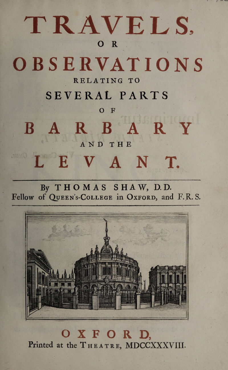 T RAVE L S, O R OBSERVATIONS RELATING TO SEVERAL PARTS v ) O F B A R B A R Y AND THE LEVANT. By THOMAS SHAW, D. D. Fellow of Queen’s-College in Oxford, and F. R. S. oxford. Printed at the Theatre, MDCCXXXVIII.