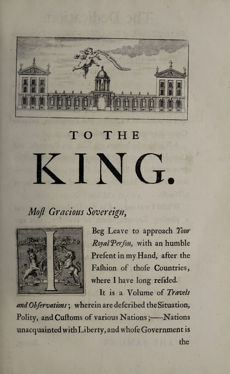 TO THE Sovereign, Beg Leave to approach Tour Royal Terf on, with an humble Prefent in my Hand, after the Falhion of thofe Countries, where I have long refided. It is a Volume of Travels and Obfervations; wherein are defcribed the Situation, Polity, and Cuftoms of various Nations;-Nations unacquainted with Liberty, and whofe Government is the Mojl Gracious