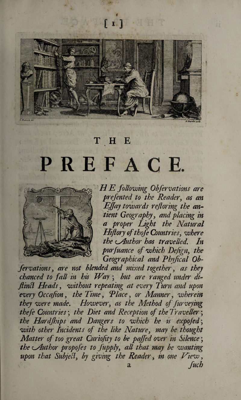 PREFACE. HE following Obfervations are prefented to the Reader, as an Effay towards referring the an- tient Geography, and placing in a proper Light the Natural Hiftory of thofe Countries, where the Author has travelled. In purfuance of which Defign, the Geographical and P Inf cal Ob¬ fervations, are not blended and mixed together, as they chanced to fall in his Way ; but are ranged under di- flincl Heads, without repeating at every Turn and upon every Occafon, the Time, Place, or Manner, wherein they were made. However, as the Method of furveying thefe Countries; the Diet and Reception of the Traveller; the Hardfhips and Dangers to which he is expojed; with other Incidents of the like Nature, may be thought Matter of too great Curiofity to be paffed over in Silence \ the oAuthor propofes to fupply, all that may be wanting upon that Sub)ell, by giving the Reader, in one View, c .a fuch