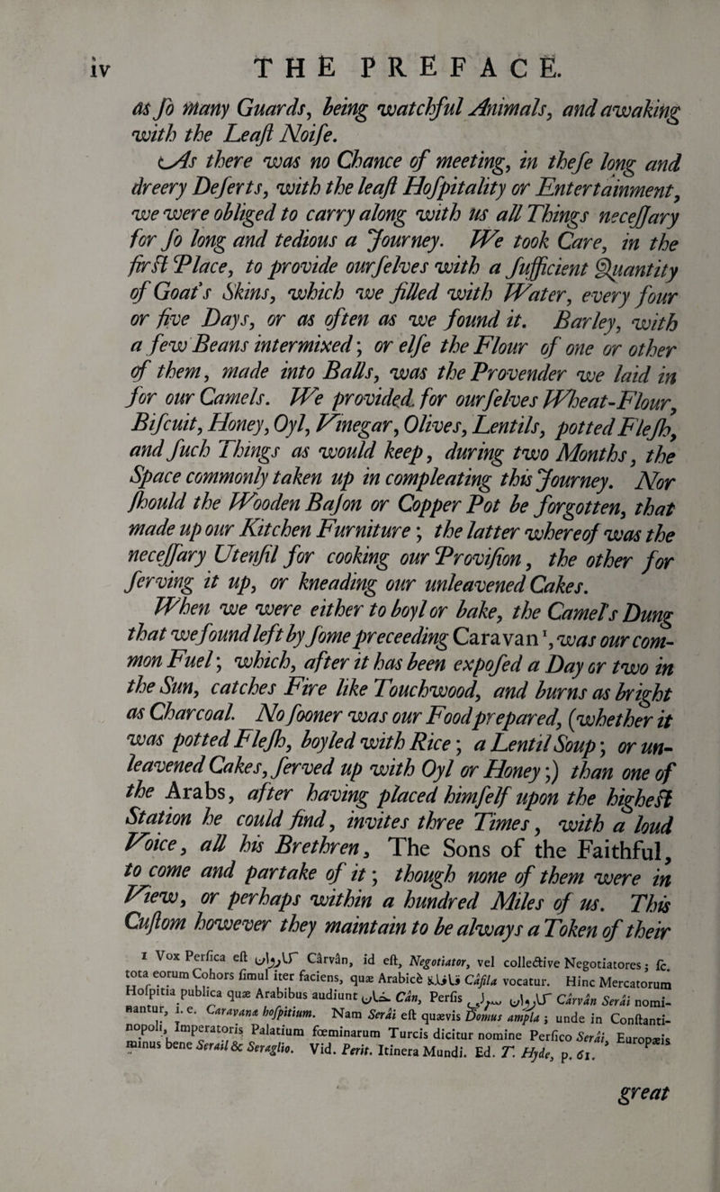 as Jo Many Guards, being watchful Animals, and awaking with the Leaf Noife. lAs there was no Chance of meeting, in thefe long and dr eery Deferts, with the leaf Hofpitality or Entertainment, we were obliged to carry along with m all Things necefjary for fo long and tedious a Journey. We took Care, in the fir ft Place, to provide ourfelves with a fufficient Quantity of Goafs Skins, which we filled with Water, every four or five Days, or as often as we found it. Barley, with a few Beans intermixed; or elfe the Flour of one or other of them, made into Balls, was the Provender we laid in for our Camels. We provided for ourfelves Wheat-Flour, Bifcuit, Ffoney, Oyl, Vinegar, Olives, Lentils, potted Flejh, and fuch Things as would keep, during two Months, the Space commonly taken up in compleating this Journey. Nor fhould the Wooden Bajon or Copper Pot be forgotten, that made up our Kitchen Furniture; the latter whereof was the necefjary Utenfil for cooking ourProvifion, the other for ferving it up, or kneading our unleavened Cakes. When we were either to boyl or bake, the Camel's Dung that wefmnd left byfome preceeding Caravanl, was our com¬ mon Fuel; which, after it has been expofed a Day or two in the Sun, catches Fire like Touchwood, and burns as bright as Charcoal. No fooner was our Food prepared, (whether it was potted Flejh, boyled with Rice \ a Lentil Soup; or un¬ leavened Cakes, ferved up with Oyl or Honey;) than one of the Arabs, after having placed himfelf upon the higheft Station he could find, invites three Times, with a loud Voice, all his Brethren, The Sons of the Faithful, to come and partake of it; though none of them were in View, or perhaps within a hundred Miles of us. This Cuflom however they maintain to be always aToken of their i Vox Perfica eft; C^rvSn, id eft. Negotiator, vel colle&amp;ive Negotiatores • fc tota eomm Cohors fimul iter faciens, qu* Arabic^ CafiU vocatur. Hinc MercatJrum Hofpitia publica qu* Arabibus audiunt uU. Ckn, Perfis J CarvJln SerHi nomi- Hantur, i. e. Caravan*, hofpitium. Nam Serb eft quams Domus ampla j unde in Conftanti- nop° mperatoris Palatium feeminarum Turcis dicitur nomine Perfico Serai. Europseis minus bene Strati 8c Seraglio. Vid. Petit. Itinera Mundi. Ed. T. Hyde, p. 61. P great i