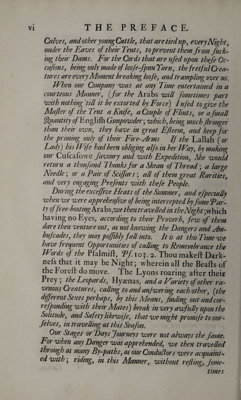 Calves, and other young Cattle, that are tied up, every Night, under the Eaves of their Tents, to prevent them from fuck¬ ing their Dams. For the Cords that are ufed upon thefe Oc- cafions, being only made of loofe-fpun Tarn, the fretful Crea¬ tures are every Moment breaking loofe, and trampling over us. When our Company was at any Time entertained in a courteous Manner, (for the Arabs will fometimes part with nothing ’till it be extorted by Force) 1 ufed to give the Mafter of the Tent a Knife, a Couple of Flints, or afmall fjuantityo/Englilh Gunpowder-, which, being muchftronger than their own, they have in great Efteem, and keep for the priming only of their Fire-Arms If the Lallah ( or Lady) his Wife had been obliging alfo in her Way, by making our Cnfcafovve favoury and with Expedition, She would return a thoufand Thanks for a Skean of Thread-, a large Needle; or a Pair of Sciffars; all of them great Rarities, and very engaging Prefents with thefe People. During the exceffive Heats of the Summer, and efpectally when we were apprehenfive of being intercepted by fome Par¬ ty offree-booting Arabs,-we thentravelled in the Night-;which having no Eyes, according to their Proverb, few of them day e then venture out, as not knowing the Dangers and Am- bufcades, they may poffibly fall into. It is at this Time we have frequent Opportunities of calling to Remembrance the Words of the Pfalmift, Pf. 103.2. Thou makeft Dark- nefs that it may be Night; wherein all the Beafts of theForeft do move. The Lyons roaring after their Prey; the leopards, Hyaenas, and a Wariety ofother ra¬ venous Creatures, calling to and anjwering each other, {the different Sexes perhaps, by this Means, finding out and cor- refponding with their Mates) break in very awfully upon the Solitude, and Safety likewije, that we might promife to our- Selves, in travelling at this Seafon. Our Stages or Days Journeys were not always the fame. For when any Danger was apprehended, we then travelled t rough as many By-paths, as our Conductors were acquaint¬ ed with; riding, in this Manner, without refling, Jome- times
