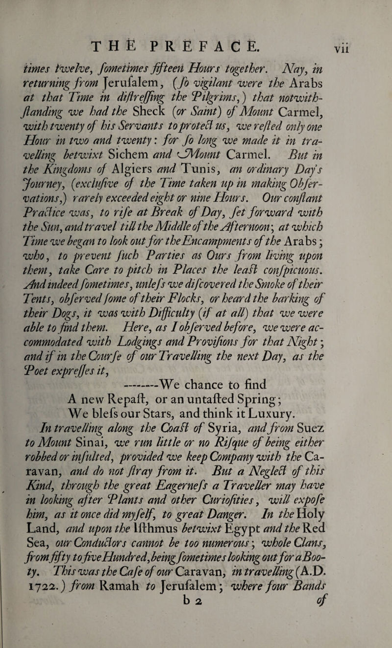 Vll \ times twelve, fometimes fifteen Hours together. Nay, in returning from Jerufalem, (fo vigilant were the Arabs at that Time in diflrejfing the Pilgrims,) that notwith- Jlanding we had the Sheck (or Saint) of Mount Carmel, with twenty of his Servants to protect us, we re/led only one Hour in two and twenty: for fo long we made it in tra¬ velling betwixt Sichem and NVlount Carmel. But in the Kingdoms of Algiers and Tunis, an ordinary Days Journey, (exclujive of the Time taken up in making Obfer- vations,) rarely exceeded eight or nine Hours. Our conflant Practice was, to rife at Break of Day, fet forward with the Sun, and tra vel till the Middle of the Afternoon; at which Time we began to look out for the Encampments of the Arabs; who, to prevent Juch Parties as Ours from living upon them, take Care to pitch in Places the lea ft confpicuous. And indeedfometimes, unlefs we difcovered the Smoke of their Tents, obferved fome of their Flocks, or heard the barking of their Dogs, it was with Difficulty (if at all) that we were able to find them. Here, as I obferved before, we were ac¬ commodated with Lodgings and Provifions for that Night; and if in the Courfe of our Travelling the next Day, as the Poet exprefies it, -We chance to find A new Repaft, or an untafted Spring; We blefs our Stars, and think it Luxury. In travelling along the Coafl of Syria, andfrom Suez to Mount Sinai, we run little or no Rifcpie of being either robbed or infulted, provided we keep Company with the Ca¬ ravan, and do not fir ay from it. But a Neglect of this Kind, through the great Eagernefs a Traveller may have in looking after Plants and other Curiofities, will expofe him, as it once did myfelf, to great Danger. In the Holy Land, and upon the Ifthmus betwixt Egypt and the Red Sea, our Conductors cannot be too numerous; whole Clans, fromfifty to five Hundred,being fometimes looking outforaBoo- ty. This was the Cafe of our Caravan, in travelling (A.D. 1722.) from Ramah to Jerufalem; where four Bands b 2 of