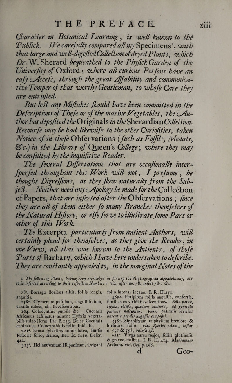 Character in Botanical Learning, is well known to the ‘Public k. We car eft'dly compared all my Specimen swith that large and well-digefled Collection ofdryed Plants, which Dr. W. Sherard bequeathed to the Phyfick Garden of the Univerfity of Oxford 5 where all curious Perfons have an eafy vAccefs, through the great Affability and communica¬ tive Temper of that worthy Gentleman, to whofe Care they are entrujled. But lest any Mi/lakes fhould have been committed in the Defer iptions of Thefe or of the marine Vegetables, the ^Au¬ thor hasdepofited/^Originals in theSherardian Recourfe may be had likewife to the other Curiofities, taken Notice of in thefe Obfervations (fuch as Foffils, Medals, &amp;c.) in the Library of Queen’s College; where they may be confulted by the inquifitive Reader. The feveral Dijjertations that are occafionally inter- fperfed throughout this Work will not, I prefume, be thought Digreffions, as they flow naturally from the Sub¬ ject. Neither need any oApology be made for the Collection of Papers, that are inferted after the Obfervations; fince they are all of them either fo many Branches them)elves of the Natural Hift ory, or elfe ferve to illustrate fame Part or other of this Work. The Excerpta particularly from antient Authors, will certainly plead for themfelves, as they give the Reader, in one View, all that was known to the Antients, of thofe Parts of Barbary, which I have here undertaken to defcribe. They are constantly appealed to, in the marginal Notes of the i The foilowing Plants, having been overlooked in placing the Phytographia alphabetically, are to be inferted according to their refpettive Numbers : viz. after no. 78. infert 78*. &amp;c. 78“. Borrago floribus albis, foliis longis, folio fubtus, incano. I. R. H.2fo. anguftis. 4dp*. Periploca foliis angultis, confertis, if8*. Clymenum puftllum, anguftifolium, floribus ex viridi flavefcentibus. Folia parva, vexillo rubro, alis flavefeentibus. rigida, obtufa, quadam acutiora, ad genicula 164. Colocynthis pumila &amp;c. Cucumis plurhna nafeuntur. Flores pediculis brevibus Africanus echinatus minor : Hyftrix vegeta- harent e petalis anguftis compofiti. bilis vulgoHerm. Par. B. 133. Delcr. Cucumis ff8*. Sinapiftrum triphyllum breviore &amp; echinatus, Colocynthidis folio Ibid. Ic. hirfutiori folio. Hac Species etiam, inftar 221*. Eruca fylveftris minor lutea, Burfae n. ff7 &amp; ff8, vifeofa efl. Paftoris folio, Italica, Bar. Ic. ioid. Defer. 621*. Virga aurea major, foliis glutinofo 422. &amp; graveolentibus. I. R. H. 414. Madramam 313d. HelianthemutnHifpanicum, Origani Arabum. vid. Gbf p.266. d Geo-