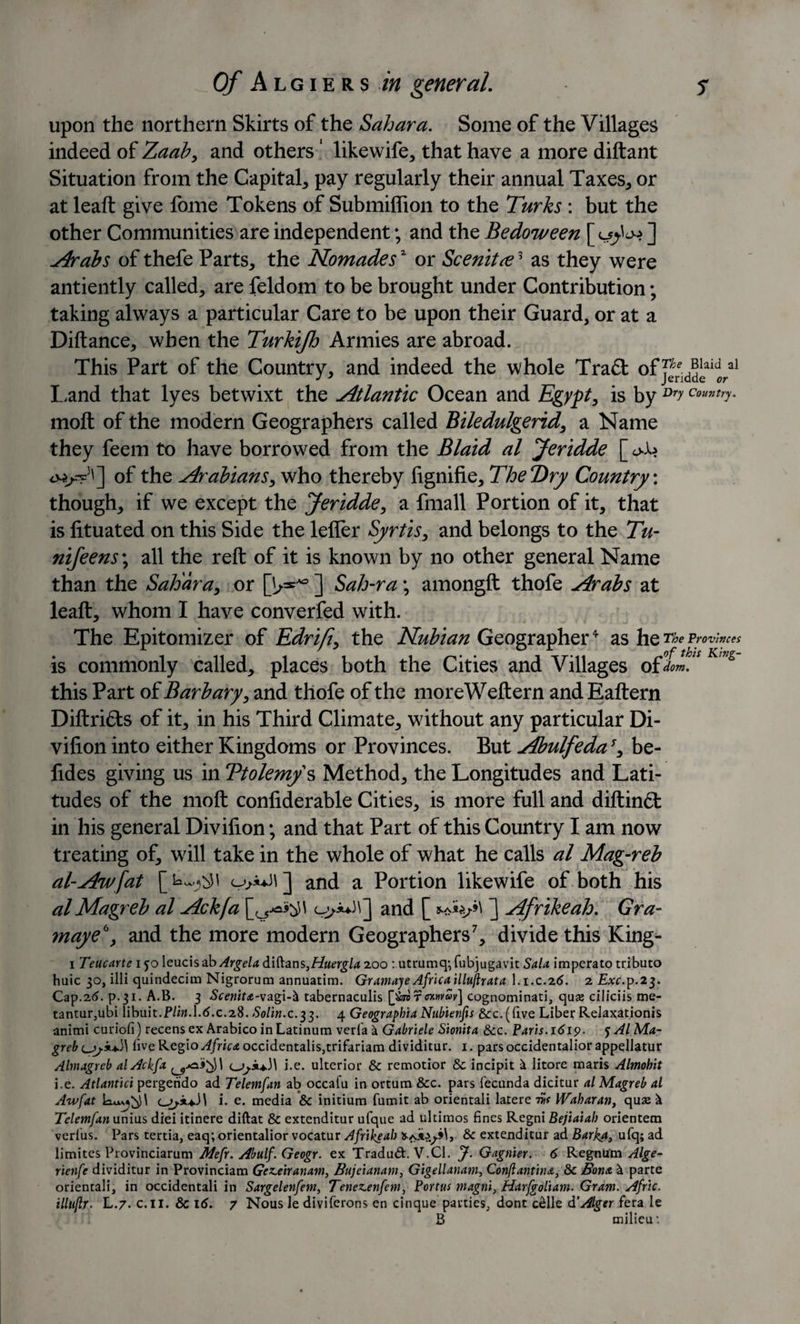 upon the northern Skirts of the Sahara. Some of the Villages indeed of Zaab* and others ‘ likewife* that have a more diftant Situation from the Capital* pay regularly their annual Taxes* or at leaft give fome Tokens of Submiffion to the Turks : but the other Communities are independent; and the Bedoween [ ] Arabs of thefe Parts* the Nomades* or Scenitre3 as they were antiently called* are feldom to be brought under Contribution; taking always a particular Care to be upon their Guard, or at a Diftance* when the Turkijh Armies are abroad. This Part of the Country* and indeed the whole Tra£t Land that lyes betwixt the Atlantic Ocean and Egypt* is by Dry Cou^y. moft of the modern Geographers called Biledulgerid* a Name they feem to have borrowed from the Blaid al Jeridde [ oJl&gt; of the Arabians* who thereby lignifie* The Dry Country: though* if we except the Jeridde* a fmall Portion of it* that is fituated on this Side the lefler Syrtis* and belongs to the Tu- nifeens\ all the reft of it is known by no other general Name than the Sahara* or [b**9 ] Sah-ra; amongft thofe Arabs at leaft* whom I have converted with. The Epitomizer of Edrifi, the Nubian Geographer4 as he The Provinces is commonly called* places both the Cities and Villages ofimJ mg this Part of Barb ary, and thofe of the moreWeftern andEaftern Diftri£ts of it* in his Third Climate* without any particular Di- vifion into either Kingdoms or Provinces. But AbulfedaJ* be¬ tides giving us in Ttolem/s Method* the Longitudes and Lati¬ tudes of the moft confiderable Cities* is more full and diftin&lt;5t in his general Divifion; and that Part of this Country I am now treating of* will take in the whole of what he calls al Mag-reb al-Awfat and a Portion likewife of both his al Magreb al Ackfa and [ ] Afrikeah. Gra- maye\ and the more modern Geographers7* divide this King- i Teucarte ijoleucisab Argela Albans,Huergla 200 : utrumq*,fubjugavit Sala imperato tributo huic 30, illi quindecim Nigrorum annuatira. Gram aye Africa illujlrata I.1.C.2 6. 2 Exc.\&gt;.2$. Cap.2d. p. 31. A.B. 3 Scenita-vagi-&amp; tabernaculis [farir or-wav] cognominati, quse ciliciis tne- tantur,ubi libuit.P/w.l.d.c.28. Solin.c.33. 4 Geographia Nubienfis &amp;c.(five Liber Relaxation^ animi curiofi) recens ex Arabico inLatinum verfa k Gabriele Sionita &amp;c. Paris.1619. y Al Ma¬ greb live Regio Africa occidentalis,trifariam dividitur. 1. pars occidentalior appellatur Aimagreb al Ackfa i.e. ulterior &amp; remotior &amp; incipit litore maris Almobit i.e. Atlantici pergendo ad Telemfan ab occafu in ortum &amp;c. pars fecunda dicitur al Magreb al Aw fat c_i. e. media &amp; initium fumit ab orientali latere 7w Waharan, quse ^ Telemfan unius diei itinere diftat &amp; extenditur ufque ad ultimos fines Regni Bejiaiah orientem verius. Pars tertia, eaq; orientalior vocatur Afrikeah &amp; extenditur ad Barka, ufq; ad limites Provinciarum Mefr. Abulf. Geogr. ex Tradud. V.C1. J. Gagnier. 6 Regnum Alge- rienfe dividitur in Provinciam Gez.eiranam, Bujeianam, Gigellanam, Conjlantina, &amp; Bona &amp; parte orientali, in occidentali in Sargelenfem, Tenezenfem, Portus magni, Harfgoliam. Gram. Afric. illujlr. L.7. c.H. &amp; id. 7 Nous le diviferons en cinque parties, dont celle Alger fera le B milieu: