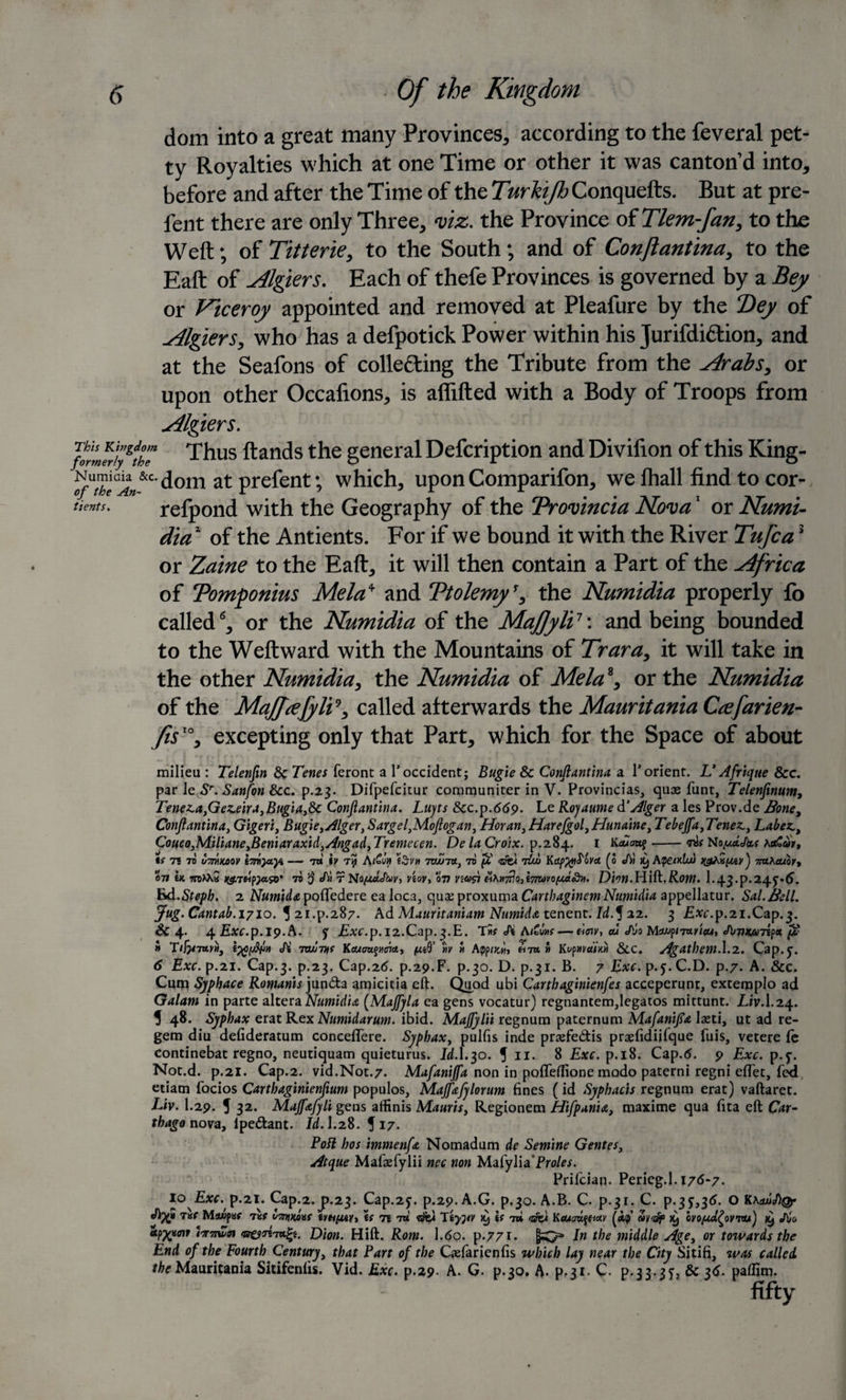 dom into a great many Provinces, according to the feveral pet¬ ty Royalties which at one Time or other it was canton’d into, before and after the Time of the Turhijh Conquefts. But at pre- fent there are only Three, viz. the Province of Tlem-fan, to the Weft; of Titterie, to the South; and of Conjiantina, to the Eaft of Algiers. Each of thefe Provinces is governed by a Bey or Viceroy appointed and removed at Pleafure by the Dey of Algiers, who has a defpotick Power within his Jurifdiflion, and at the Seafons of coliefling the Tribute from the Arabs, or upon other Occafions, is aflifted with a Body of Troops from Algiers. frmfrA'e Thus ftands the general Defcription and Divilion of this King- at prefent; which, upon Comparifon, we fhall find to cor- tientu refpond with the Geography of the Provincia Nova1 or Numi¬ dia1 of the Antients. For if we bound it with the River Tufcas or Zaine to the Eaft, it will then contain a Part of the Africa of Pomponius Mela* and Ptolemy’, the Numidia properly fo called6, or the Numidia of the MaJJyli1'. and being bounded to the Weftward with the Mountains of Trara, it will take in the other Numidia, the Numidia of Mela8, or the Numidia of the Maffrefyli*, called afterwards the Mauritania Ccefarien- fis ’°, excepting only that Part, which for the Space of about milieu : Telenfin &amp; Tenes feront a T Occident; Bugie &amp; Conjiantina a 1* orient. U Afriqtte &amp;c. par le Sr. Sanfon &amp;c. p.23. Difpefcitur communiter in V. Provincias, quae funt, Telenfinum, Teneza,Gez.eiraJBugiai8c Conjiantina. Lujts &amp;c. p.669. Le Rojaume &amp; Alger a les Prov.de Bone, Conjiantina, Gigeri, Bugie&gt;Alger}Sargel,MoJlogan, Horan,HarefgolJHunainei Tebeffa^Tenez^ Labez CoucoJMaliane^Beniaraxid^Angad^Tremeccn. De la Croix, p.284. 1 liauatq-ms NopuUbt xetCor, ts 71 7d u7nfxaov lonyayi — 7a iv ry A/£u&gt;» (3v» tzwtu, to po 7iw Kap%iS'ova, (0 JV) X) A(pe&lt;xlu) ngfxpmv'j naKauor, 071 Ik woMa jjgrdpjaso’ to ij J^r Noputthv, noy, 077 ywil tiVn-jdofi'myo^ji.Ssvt. Dion.Hlfi.Rom. I.43.P.24J-(J. hd.Steph. 2 Numidtt pofifedere ealoca, quaeproxuma Cartbaginem Numidia appellatur. Sal.Bell. Jug. Cantab. 1710. 5 21.p.287. Ad Mauritaniam Numida tenent. Jd.f 22. 3 £*r.p.2i.Cap.3. Sc 4. 4 EtfC.p.ip.A. f Exc.p. 12.Cap.3.E. T&gt;ir &lt;A A/£wir— deny, cu &lt;A/o MuipTwicu, Jl&gt;VKU7ifct pv » tyfjWn Ji Twnif Keum^trict, » App&lt;^«, £7a » Kt/p»mVx» &amp;C. Agdthem. 1.2. Cap.y. 6 Exc. p.21. Cap.3. p.23. Cap.2d. P.29.F. p.30. D. p.31. B. 7 Exc. p. j. C.D. p.7. A. &amp;c. Cum Sj/phace Romanis jun&amp;a amicitia eft. Quod ubi Carthaginienfes acceperunt, exteroplo ad Galam in parte altera Numidia (Majfyla ea gens vocatur) regnantem,legatos mittunt. Liv.I.24. 5 48. Syphax erat Rex Numidarum. ibid. MaJJylii regnum paternum MafaniJsa laeti, ut ad re¬ gem diu defideratum concefifere. Syphax, pulfis inde praefedis praefidiifque fuis, vetere ie continebat regno, neutiquam quieturus. Id.I.30. 5 11. 8 Exc. p.18. Cap.6. 9 Exc. p.y. Not.d. p.21. Cap.2. vid.Not.7. Mafanijfa non in pofleftione modo paterni regni efifet, fed etiam focios Carthaginienfium populos, Majfafylorum fines (id Syphacis regnum erat) vaftaret. Liv. I.29. 5 32. Majfafyli gens affinis Mauris, Regionem Hifpan'u, maxime qua fita eft Car¬ thago nova, ipedant. Id. I.28. 517. Poll bos immenfa Nomadum de Sem'tne Gentes, Atque Mafaefylii nec non Mafylia Proles. Prifcian. Perieg.l. 176-7. 10 Exc. p.21. Cap.2.j).23- Cap.251. p.29. A.G. p.30. A.B. C. p.31. C. P.35’,36. O TKf Ma/jpaf 7Kf bynvuvf if Tt 7a «sfel Ityjiv if 7» «sfe&lt; Kcucmqticiv ovopul^owu') x) Jbc. Sp^aoir i&lt;7r7twn Dion. Hift. Rom. 1.6o. p.771. In the middle Age, or towards the End of the Fourth Century, that Part of the Qefarienfis which lay near the City Sitifi, was called. ^Mauritania Sitifeniis. Vid. Exc. p.29. A. G. p.30. A. pf3i- C. p.33-35j &amp; 36- paflim. fifty