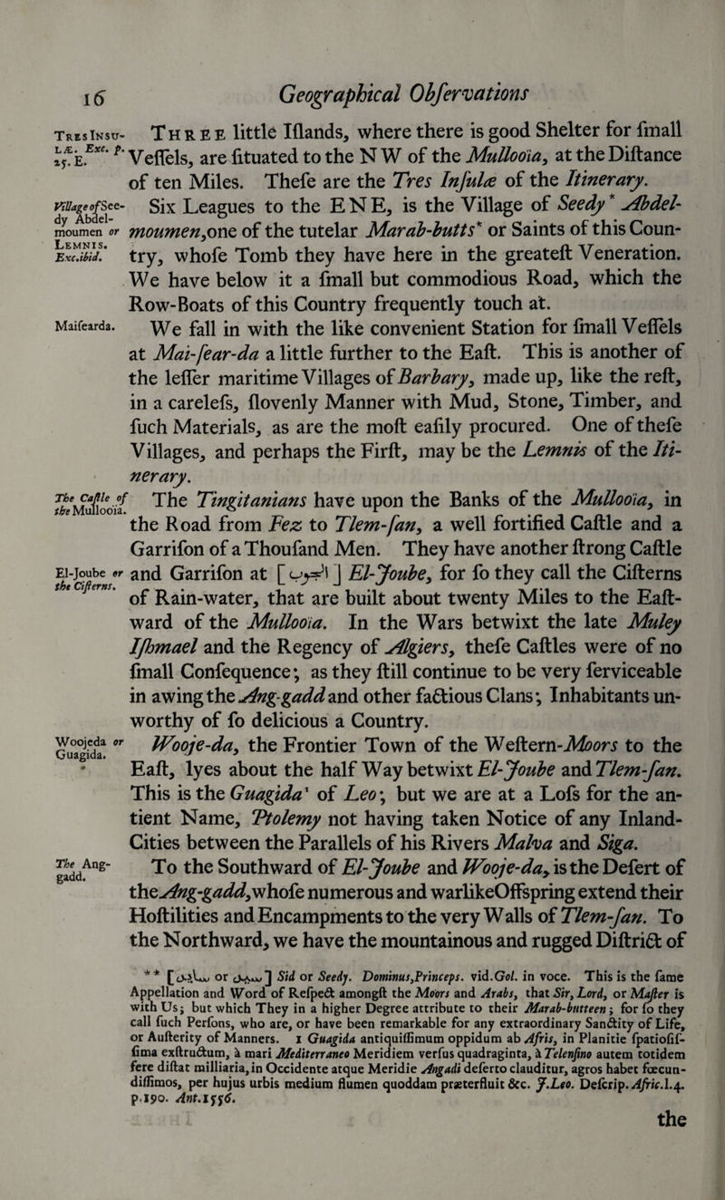 TresInsu- Three little Iflands, where there is good Shelter for fmall »*£.**' *’ Veflels, are fituated to the N W of the Mullooia, at the Diftance of ten Miles. Thefe are the Tres Infulce of the Itinerary, wage of sec- six Leagues to the ENE, is the Village of Seedy * ylbdel- moumen or moumen.one of the tutelar Marah-butts'' or Saints of this Coun- y ^ IS ^ Exc.'tbid. try, whofe Tomb they have here in the greateft Veneration. We have below it a fmall but commodious Road, which the Row-Boats of this Country frequently touch at. Maifearda. We fau jn wjtj1 the Rke convenient Station for finall Veflels at Mai-fear-da a little further to the Eaft. This is another of the lefler maritime Villages of Barbary, made up, like the reft, in a carelefs, flovenly Manner with Mud, Stone, Timber, and fuch Materials, as are the moft ealily procured. One of thefe Villages, and perhaps the Firft, may be the Lemnis of the Iti¬ nerary. fhmfiodil The Tingitanians have upon the Banks of the Mullooia, in the Road from Fez to Tlem-fan, a well fortified Caftle and a Garrifon of a Thoufand Men. They have another ftrong Caftle Ei-joube^r and Garrifon at [ uy^\ ] El-Joube, for fo they call the Cifterns the ajierns. ^ Rain-water, that are built about twenty Miles to the Eaft- ward of the Mullooia. In the Wars betwixt the late Muley Ifhmael and the Regency of Algiers, thefe Caftles were of no finall Confequence; as they ftill continue to be very ferviceable in awing the Ang-gaddand other fa£tious Clans; Inhabitants un¬ worthy of fo delicious a Country. Guagidif °r Wooje-da, the Frontier Town of the Weftem-Moors to the Eaft, lyes about the half Way betwixt El-Joube wcATlem-fan. This is the Guagida1 of Leo\ but we are at a Lofs for the an- tient Name, Ttolemy not having taken Notice of any Inland- Cities between the Parallels of his Rivers Malva and Siga. gaddAng’ To the Southward of El-Joube and JVooje-da&gt; is the Defert of the^/zg-g^d, whofe numerous and warlikeOffspring extend their Hoftilities and Encampments to the very Walls of Tlem-fan. To the Northward, we have the mountainous and rugged DiftriCt of ** 0.1 tJO or Sid or Seedy. Dominus,Princeps. vid.Gol. in voce. This is the fame Appellation and Word of Refped amongft the Moors and Arabs, that Sir, Lord, or Majter is with Usj but which They in a higher Degree attribute to their Marab-butteen; for fo they call fuch Perfons, who are, or have been remarkable for any extraordinary Sandity of Life, or Aufterity of Manners. I Guagida antiquiflimum oppidum ab Afris, in Planitie fpatiofif- fima exftrudum, k mari Mediterraneo Meridiem verfus quadraginta, &amp; Telenfino autem totidem fere diftat railliaria,in Occidente atque Meridie Angadi deferto clauditur, agros habet fcecun- diflimos, per hujus urbis medium flumen quoddam praeterfluit &amp;c. J.Leo. DeCcsip. Afric.l.4. p i90. Ant.i%%6. the