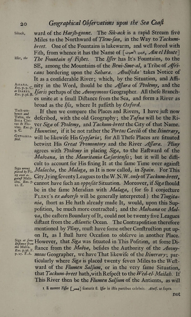 IflTer, the Assara. Exc. p. 9. C Geographical Ohfervations upon the Sea Coajl sikack, ward of the Harjh-goone. The Sik-ack is a rapid Stream five Miles to the Northward of Tlem-fan, in the Way to Tackum- breet. One of the Fountains is lukewarm, and well ftored with Fifh, from whence it has the Name of [^®Jl Ain elHoute] The Fountain of Fifhes. The Iffer has It's Fountains, to the SE, among the Mountains of the Beni-Sme-al, a Tribe of Afri¬ cans bordering upon the Sahara. Abulfeda1 takes Notice of It as a conliderable River; which, by the Situation, and Affi¬ nity in the Word, fhould be the Affara of Ptolemy, and the - Ifaris perhaps of the Anonymous Geographer. All thefe Branch¬ es unite at a fmall Diftance from the Sea, and form a River as broad as the Ifis, where It pafleth by Oxford. ?reet w If then we compare the Places and Rivers, I have juft now siG^citi defcribed, with the old Geography; the Tafna will be the Ri- ver gjga 0f 'Ptolemy, and Tachum-breet the City of that Name. 9- c. Hunneine, if it be not rather the Portus Ccecili of the Itinerary, grARIA* will be likewife His Gypfaria\ for All Thefe Places are lituated betwixt His Great Promontory and the River Affara. Pliny agrees with Ptolemy in placing Siga, to the Eaftward of the Mafoana, in the Mauritania Ccefarienfis; but it will be diffi¬ cult to account for His fixing It at the fame Time over againft fu*eTbfm-Malachay the Malaga, as It is now called, in Spain. For This glinfmi a- City,lying feventy Leagues to the W.N. W. only oiTackum-breet, ffEExc‘p’ cannot have fuch an oppofite Situation. Moreover, if Siga fhould be in the fame Meridian with Malaga, (for fo I conjecture Pliny’s ex adverfo will be generally interpreted) the Tingita- nia, fhort as He hath already made It, would, upon this Sup- pofition, be much more contracted; and the Mahana or Mai- &lt;va, the eaftern Boundary of It, could not be twenty five Leagues diftant from the Atlantic Ocean. The Contrapofition therefore mentioned by Pliny, muft have fome other ConftruCtion put up¬ on It, as I fhall have Occafion to obferve in another Place. DifiaMeffm However, that Siga was fituated in This Pofition, at fome Di- ftance from the Maha, befides the Authority of the Anony- p.iT. f.a. mow Geographer, we have That likewife of the Itinerary, par¬ ticularly where Siga is placed twenty feven Miles to the Weft- ward of the Flumen Salfum, or in the very fame Situation, that Tackum-breet hath,with RefpeCt to the Wed-el-Mailah. If This River then be the Flumen Salfum of the Antients, as will 1 E monte Tijfer fcaturit fl. Iffer in iftis parti bus Celebris. Abulf. ut fupra. not 1