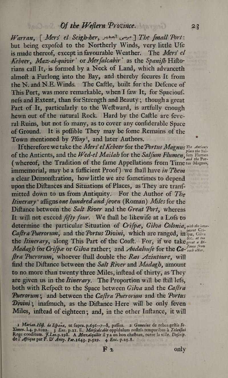 Warran, [ Mers' el Seigh-her, ] The jmall Tori: but being expofed to the Northerly Winds, very little Ufe is made thereof, except in favourable Weather. The Mers’ el Kebeer, Maz-al-quivir1 or Merfalcabirz as the Spanifh Hifto- rians call It, is formed by a Neck of Land, which advanceth almoft a Furlong into the Bay, and thereby fecures It from the N. and N.E. Winds. The Caftle, built for the Defence of This Port, was more remarkable, when I faw It, for Spaciouf. nefs and Extent, than for Strength and Beauty; though a great Part of It, particularly to the Weft ward, is artfully enough hewn out of the natural Rock. Hard by the Caftle are feve- ral Ruins, but not fo many, as to cover any confiderable Space of Ground. It is poffible They may be fome Remains of the Town mentioned by Tliny \ and later Authors. If therefore we take the Mers’ el Kebeer for the Tortus Magnus The Antients of the Antients, and the Wed-el Mailah for the Saif urn Flume n, fum Flumen (whereof, the Tradition of the fame Appellations from Time tus Magnus, immemorial, may be a fufficient Proof) we fhall have in Them a clear Demonftration, how little we are fometimes to depend upon the Diftances and Situations of Places, as They are tranf- mitted down to us from Antiquity. For the Author of The Itinerary* affigns one hundred and /even (Roman) Miles for the Diftance between the Salt River and the Great Tort, whereas It will not exceed fifty four. We fhall be likewife at a Lofs to determine the particular Situation of Crifpa, Gilva Colonia, with the inter- Caftra Tuerorum, and the Tortus Divini, which are ranged, inlpx&gt; awl the Itinerary, along This Part of the Coaft. For, if we takeffl nt Madagh for Crifpte or Gilva rather; and Andaloufe for the Ca “^each other, fir a Tuerorum, whoever fhall double the Ras Mzintoure, will find the Diftance between the Salt River and Madagh, amount to no more than twenty three Miles, inftead of thirty, as They are given us in the Itinerary. The Proportion will be ftill lefs, both with Refpedl to the Space between Gilva and the Caftra Tuerorum; and between the Caftra Tuerorwn and the Tortus Tivini; inafmuch, as the Diftance Here will be only feven Miles, inftead of eighteen; and, in the other Inftance, it will i Marian.Hifi. de EJpana, ut fupra. p.6$6~7—8, paffim. 2 Gomecius de rebus geftis Fr* Ximen. I.4. p.1022. 3 Exc. p.21. E. Merfcalcabir oppidulum noftris temporibus a Telenjini Rege conditum. J.Leo. p.198. A Merzalquibir il y a un bon chafteau, outre la ville. Defer ip. de I’ /ffrique par P. D’ Avity. Par.1643. P.J29. 4 Exc. p.2f.A, F % ojilv