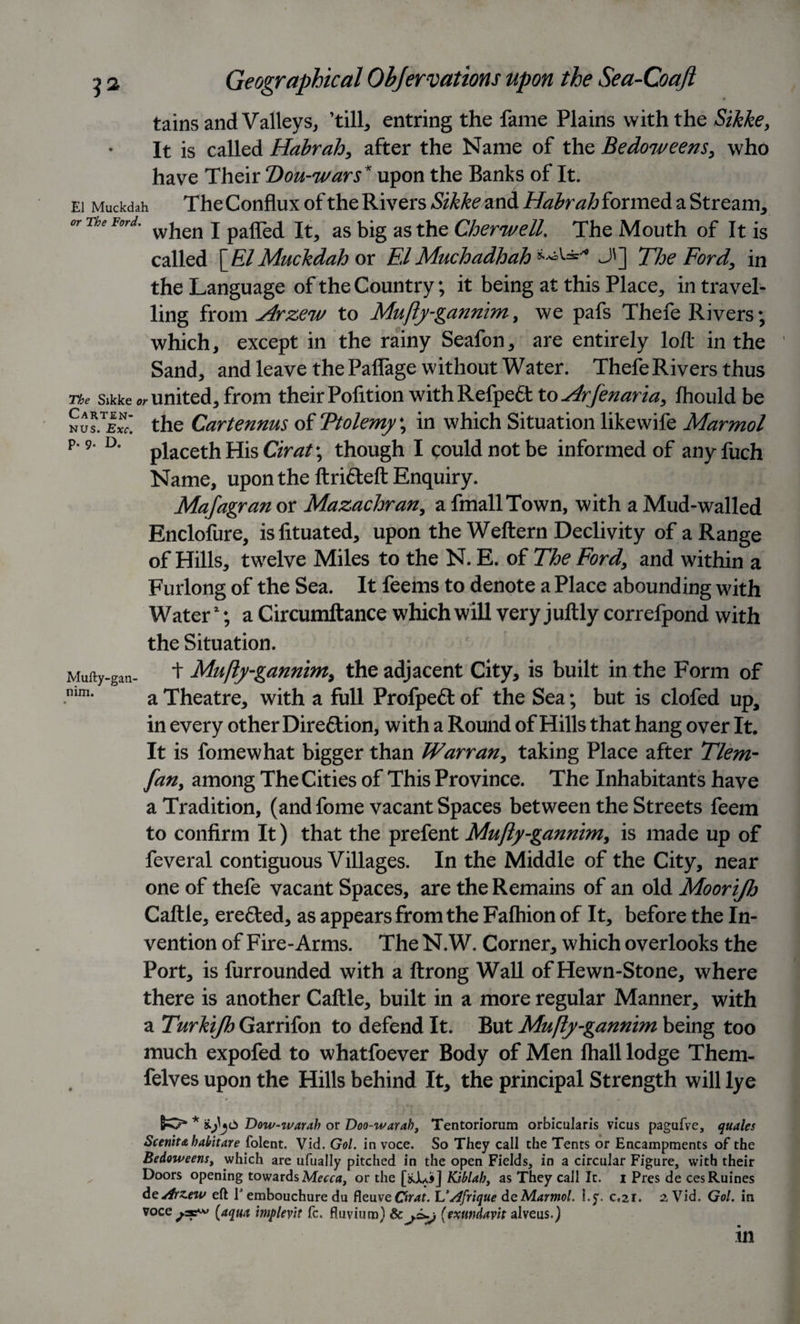 El Muckdah or The Ford. Carten- NUS. Exc. p. 9. D. Geographical Ohjervations upon the Sea-Coaft tains and Valleys, ’till, entring the fame Plains with the Sikke, It is called Habrah, after the Name of the Bedoweens, who have Their Don-wars* upon the Banks of It. The Conflux of the Rivers Sikke and Habrah formed a Stream, when I palled It, as big as the Cher well. The Mouth of It is called \RlMuckdahox ElMuchadhah J'] The Ford, in the Language of the Country; it being at this Place, in travel¬ ling from Arzew to Mufly-gannim, we pafs Thefe Rivers; which, except in the rainy Seafon, are entirely loft in the Sand, and leave the Paflage without Water. Thefe Rivers thus The sikke united, from their Polition withRefpett to Arfenaria, Ihould be the Cartennus o(Ttolemy\ in which Situation likewife Marmot placeth His Cirat; though I could not be informed of anyfuch Name, upon the ftri&amp;eft Enquiry. Mafagran or Mazachran, a fmallTown, with a Mud-walled Enclofure, islituated, upon the Weftern Declivity of a Range of Hills, twelve Miles to the N. E. of The Ford, and within a Furlong of the Sea. It feems to denote a Place abounding with Water2; a Circumftance which will very juftly correfpond with the Situation. + Mufly-gannim, the adjacent City, is built in the Form of a Theatre, with a full Profpett of the Sea; but is clofed up, in every other Dire&amp;ion, with a Round of Hills that hang over It. It is fomewhat bigger than Warran, taking Place after Tlem- fan, among The Cities of This Province. The Inhabitants have a Tradition, (and fome vacant Spaces between the Streets feem to confirm It) that the prefent Mufly-gannim, is made up of feveral contiguous Villages. In the Middle of the City, near one of thefe vacant Spaces, are the Remains of an old Moorijh Caftle, erefted, as appears from the Fafhion of It, before the In¬ vention of Fire-Arms. The N.W. Corner, which overlooks the Port, is furrounded with a ftrong Wall of Hewn-Stone, where there is another Caftle, built in a more regular Manner, with a Turkijh Garrifon to defend It. But Mufly-gannim being too much expofed to whatfoever Body of Men fhall lodge Them- felves upon the Hills behind It, the principal Strength will lye Mufty-gan- nirri. SO* * Dow-warab or Doo-warab, Tentoriorum orbicularis vicus pagufve, quales Scenit&amp;habitare (blent. Vid. Gol. in voce. So They call the Tents or Encampments of the Bedoweens, which are ufually pitched in the open Fields, in a circular Figure, with their Doors opening towards Mecca, or the [&amp;Jui&gt;] Kiblab, as They call It. i Pres de cesRuines deArzew eft V embouchure du FleuyeChv?f. L’dfrtque de Marmot. I.y. c.21. 2, Vid. Gol. in voce (aqua implevit fc. fluvium) &amp; (exundavit alveus.) m