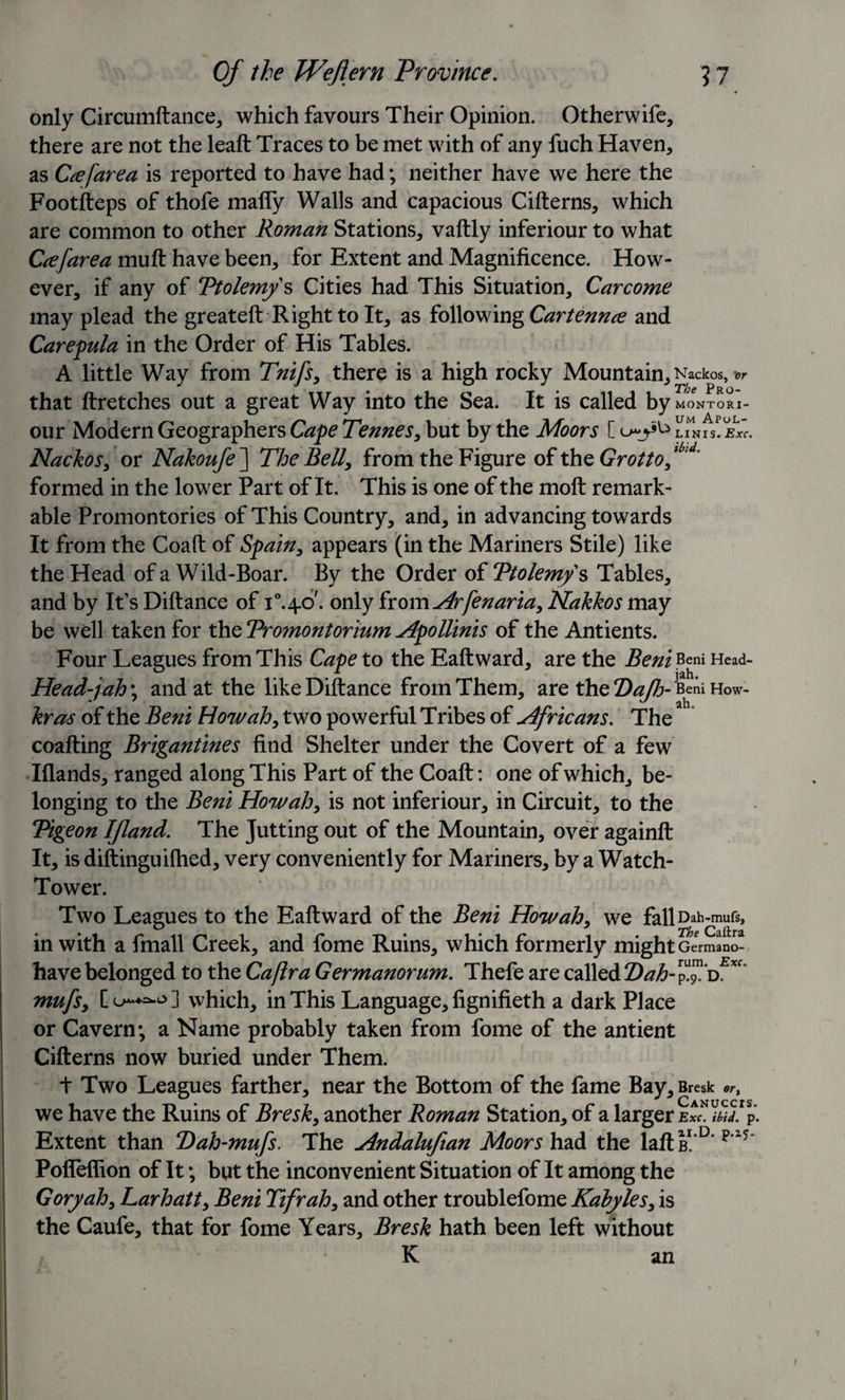 only Circumftance, which favours Their Opinion. Otherwife, there are not the leaft Traces to be met with of any fuch Haven, as Ccefarea is reported to have had; neither have we here the Footfteps of thofe mafly Walls and capacious Citterns, which are common to other Roman Stations, vaftly inferiour to what Ccefarea mutt have been, for Extent and Magnificence. How¬ ever, if any of Ptolemy's Cities had This Situation, Carcome may plead the greateft Right to It, as following Cartennce and Carepula in the Order of His Tables. A little Way from Tnifs, there is a high rocky Mountain, Nackos, that ftretches out a great Way into the Sea. It is called by MONTORI- our Modern Geographers Cape Tennes, but by the Moors C linis! Nackos, or Nakoufe ] The Bell, from the Figure of the Grotto f id' formed in the lower Part of It. This is one of the moft remark¬ able Promontories of This Country, and, in advancing towards It from the Coaft of Spain, appears (in the Mariners Stile) like the Head of a Wild-Boar. By the Order of Ptolemy s Tables, and by It’s Diftance of T.40'. only from Arfenaria, Nakkos may be well taken for the Promontorium Apollinis of the Antients. Four Leagues from This Cape to the Eaftward, are the Beni Beni Head- Head-jah\ and at the like Diftance from Them, are theO^-BeAiHow- kras of the Beni How ah, two powerful Tribes of Africans. The coafting Brigantines find Shelter under the Covert of a few Iflands, ranged along This Part of the Coaft: one of which, be¬ longing to the Beni Howah, is not inferiour, in Circuit, to the Pigeon IJland. The Jutting out of the Mountain, over againft It, is diftinguilhed, very conveniently for Mariners, by a Watch- Tower. Two Leagues to the Eaftward of the Beni How ah, we fallDah-mufs, in with a fmall Creek, and fome Ruins, which formerly might Germano- have belonged to the Caflra Germanorum. Thefe are called Pah- mufs, C 0-*=^ ] which, in This Language, fignifieth a dark Place or Cavern; a Name probably taken from fome of the antient Cifterns now buried under Them. + Two Leagues farther, near the Bottom of the fame Bay, Bresk we have the Ruins of Bresk, another Roman Station, of a larger Exc. ibid. p. Extent than P)ah-mufs. The Andalufian Moors had the laftB1.'0’p'15 Polleflion of It; but the inconvenient Situation of It among the Gory ah, Larhatt, Beni Tifrah, and other troublefome Kahyles, is the Caufe, that for fome Years, Bresk hath been left without K an