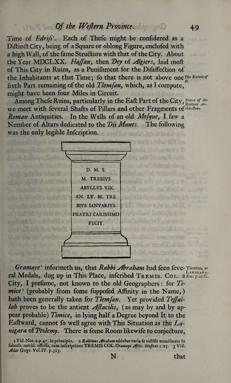 Time of Edrifi1. Each of Thefe might be conlidered as a Diftinft City* being of a Square or oblong Figure, enclofed with a high Wall, of the fame Structure with that of the City. About the Year MDCLXX. Hajfan, then Dey of Algiers, laid moft of This City in Ruins, as a Punilhment for the Difaffe&amp;ion of the Inhabitants at that Time; fo that there is not above on QThe Extent of iixth Part remaining of the old Tlemfan, which, as I compute, might have been four Miles in Circuit. Among Thefe Ruins, particularly in the Eaft Part of the City, we meet with feveral Shafts of Pillars and other Fragments of^^- Roman Antiquities. In the Walls of an old Mofque, I faw a Number of Altars dedicated to the 2)ii Manes. The following was the only legible Infcription. V-./ D. M. S. M. TREBIVS ABVLLVS VIX. AN. LV. M. TRE BIVS IANVARIVS FRATRI CARISSIMO FECIT. Gramaye2 informeth us, that Rabbi Abraham had feen feve- Tlemfan, ral Medals, dug up in This Place, infcribed Tremis. Col. ak^p^c! City, I prefume, not known to the old Geographers: for 77- mice? (probably from fome fuppofed Affinity in the Name,) hath been generally taken for Tlemfan. Yet provided Tejjai- lah proves to be the antient Aftacilis, (as may by and by ap¬ pear probable) Timice, in lying half a Degree beyond It to the Eaftward, cannot fo well agree with This Situation as the La- nigara oiTtolemy. There is fome Room likewife to conje&amp;ure, i Vid.Not.2.p.47. inprincipio. 2 R^mwjy^r^waddebatvarlafevidiire numifmata in fuburb. merid. effofla, cum infcriptione TREMIS COL .Gramaye dfric. illuftratx.iy. 3 Vid. Atlas Gcogr. Vol.IV. p.313. N that