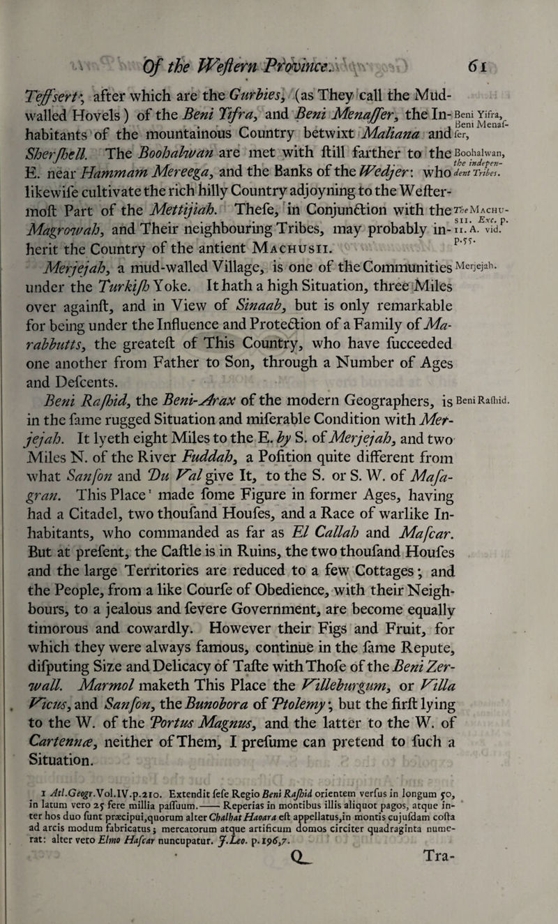 • » Teffsert\ after which are the Gurbies, (as They call the Mud- walled Hovels) of the Beni Tifra, and Beni Menaffer, the In- Beni Yifra, 7 . . • i • • 7. i Beni JVlenaf- habitants of the mountainous Country betwixt Manana andfer, SherfJjett. The Boohalwan are met with ft ill farther to the Boohahvan, the tndefC7i~ E. near Hammam Mereega, and the Banks of the Wedjev. who dent Tribes. likewife cultivate the rich hilly Country adjoyning to the Wefter- moft Part of the Mettijiah, Thefe, in Conjunction with the TheMhCHV- Magrowah, and Their neighbouring Tribes, may probably in- ii. A. vid. herit the Country of the antient Machusii. p‘tt‘ Merjejah, a mud-walled Village, is one of the Communities MerJejah- under the Turkijh Yoke. It hath a high Situation, three Miles over againft, and in View of Sinaab, but is only remarkable for being under the Influence and Protection of a Family of Ma- rabbutts, the greateft of This Country, who have fucceeded one another from Father to Son, through a Number of Ages and Defcents. v • Beni Rafbid, the Beni-Ar ax of the modern Geographers, isBeniRafhid. in the fame rugged Situation and miferable Condition with Mer¬ jejah. It lyeth eight Miles to the E. by S. of Merjejah, and two Miles N. of the River Fuddah, a Pofition quite different from what Sanfon and T)u V'al give It, to the S. or S. W. of Mafa- gran. This Place1 made fome Figure in former Ages, having had a Citadel, two thoufand Houfes, and a Race of warlike In¬ habitants, who commanded as far as El Callah and Mafcar. But at prefent, the Caftle is in Ruins, the two thoufand Houfes and the large Territories are reduced to a few Cottages; and the People, from a like Courfe of Obedience, with their Neigh* hours, to a jealous and fevere Government, are become equally timorous and cowardly. However their Figs and Fruit, for which they were always famous, continue in the fame Repute, difputing Size and Delicacy of Tafte withThofe of the Beni Zer- v/all. Marmol maketh This Place the T^illeburgwn, or Villa Ficus, and San fen, XhzBunobora of Ttolemy; but the firft lying to the W. of the Tortus Magnus, and the latter to the W. of Cartenn&lt;e, neither of Them, I prefume can pretend to fuch a Situation. i Atl.Geogr.Yo\.IV.p.210. Extendit fefe Regio Beni Rajhid orientem verfus in longum jo, in latum vero fere millia pafluum. Reperias in montibus illis aliquot pagos, atque in¬ ter hos duo funt praecipui,quorum alter ChalhatHaoara eft appellatus,in montis cujufdam cofta ad arcis modum fabricatus; mercatorum atque artificum domes circiter quadraginta nume- rat: alter vero Ehtio Hafcar nuncupatur. J.Leo. p.i96,7- Q_ Tra-