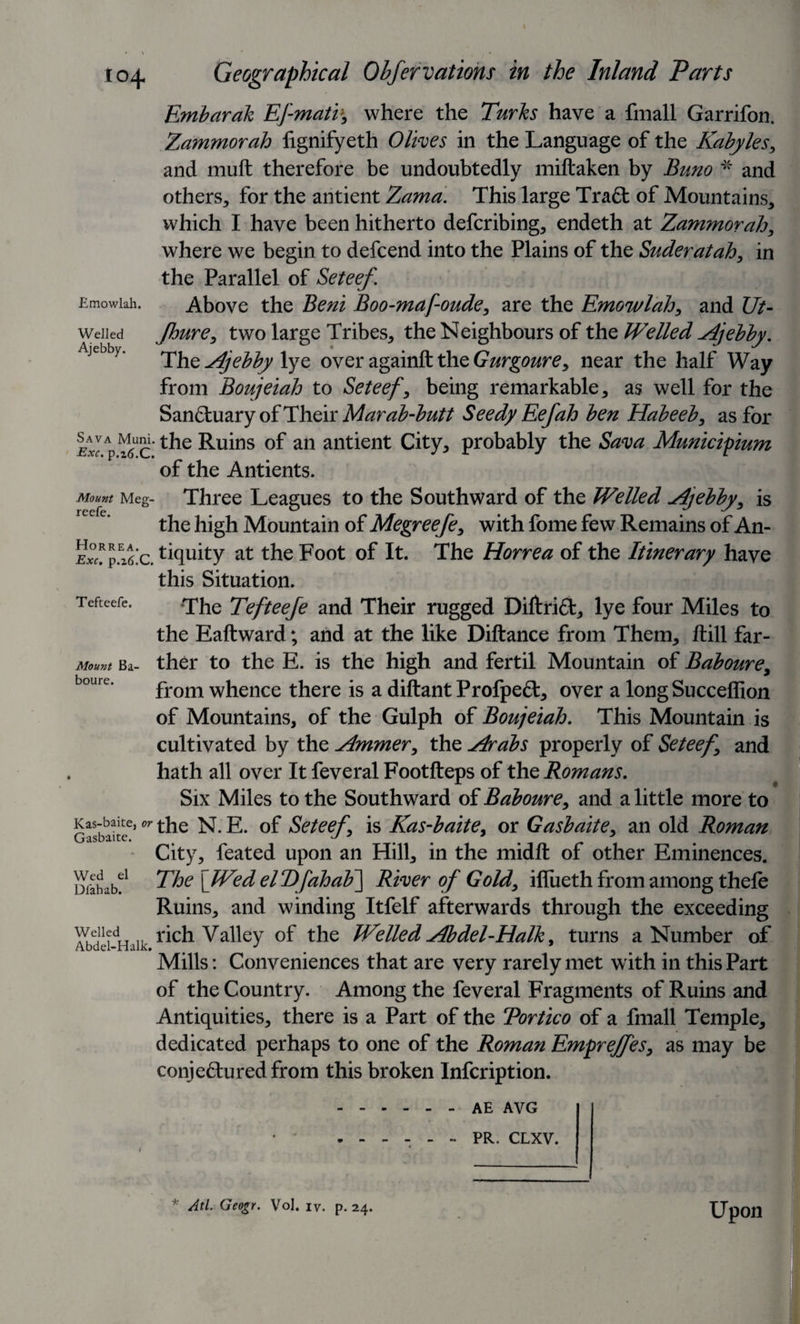 to^ Emowlah. Welled Ajebby. Geographical Obfervations in the Inland Tarts Embarak EJ'-mati', where the Turks have a fmall Garrifon. Zammorah fignifyeth Olives in the Language of the Kabyles, and muft therefore be undoubtedly miftaken by Buno * and others, for the antient Zama. This large Tra6t of Mountains, which I have been hitherto defcribing, endeth at Zammorah, where we begin to defcend into the Plains of the Suderatah, in the Parallel of Seteef. Above the Beni Boo-mafoude, are the Emowlah, and Ut- Jhure, two large Tribes, the Neighbours of the Welled Ajebby. The Ajebby lye over againft the Gurgoure, near the half Way from Boujeiah to Seteef, being remarkable, as well for the San£luary of Their Marab-butt Seedy Eefah ben Habeeb, as for lrp^cKthe Ruins of an antient City, probably the Sava Municipium of the Antients. Mount Meg- Three Leagues to the Southward of the Welled .Ajebby, is the high Mountain of Megreefe, with fome few Remains of An- p.z^c. Equity at the Foot of It. The Horrea of the Itinerary have this Situation. The Tefteefe and Their rugged Diftrift, lye four Miles to the Eaftward; and at the like Diftance from Them, ftill far¬ ther to the E. is the high and fertil Mountain of Baboure, from whence there is a diftant Profpe£t, over a longSucceffion of Mountains, of the Gulph of Boujeiah. This Mountain is cultivated by the Ammer, the Arabs properly of Seteef, and hath all over It feveral Footfteps of the Romans. Six Miles to the Southward of Baboure, and a little more to Gasbake6’N. E. of Seteef, is Kas-baite, or Gasbaite, an old Roman City, feated upon an Hill, in the midft of other Eminences. The [Wed elT)faha¥\ River of Gold, iflueth from among thefe Ruins, and winding Itfelf afterwards through the exceeding Veiledrich Valley of the Welled Abdel-Halk, turns a Number of Mills: Conveniences that are very rarely met with in this Part of the Country. Among the feveral Fragments of Ruins and Antiquities, there is a Part of the Tortico of a fmall Temple, dedicated perhaps to one of the Roman Emprejfes, as may be conje&amp;uredfrom this broken Infcription. .AE AVG .- PR. CLXV. Tefteefe. Mount Ba boure. Wed el Dfabab. Upon