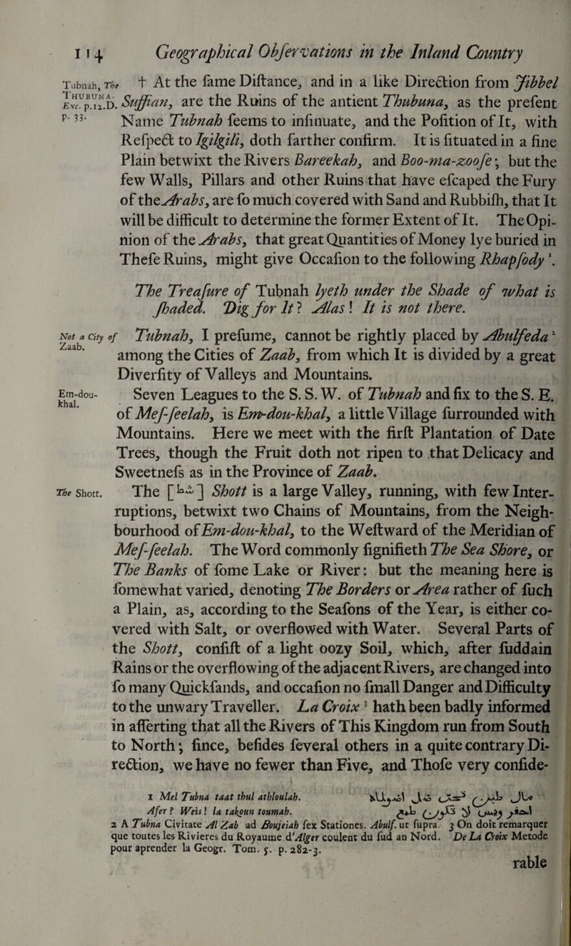 Tubnah, The t At the fame Diftance, and in a like Direction from Jibbel L—d. Sujjian, are the Ruins of the antient Thubuna, as the prefent p‘ 33’ Name Tubnah feems to infinuate, and the Pofition of It, with Refpeft to Igilgili, doth farther confirm. It is fituated in a fine Plain betwixt the Rivers Bareekah, and Boo-ma-zoofe; but the few Walls, Pillars and other Ruins that have efcaped the Fury of the Arabs, are fo much covered with Sand and Rubbifh, that It will be difficult to determine the former Extent of It. The Opi¬ nion of the Arabs, that great Quantities of Money lye buried in Thefe Ruins, might give Occafion to the following Rhapfody \ The Treafure of Tubnah lyeth under the Shade of what is y!haded. Dig for It ? Alas ! It is not there. Not a city of Tubnah, I prefume, cannot be rightly placed by Abulfeda2 among the Cities of Zaab, from which It is divided by a great Diverlity of Valleys and Mountains. Em-dou- Seven Leagues to the S. S. W. of Tubnah and fix to the S. E. of Meffeelah, is Em-dou-khal, a little Village furrounded with Mountains. Here we meet with the firft Plantation of Date Trees, though the Fruit doth not ripen to that Delicacy and Sweetnefs as in the Province of Zaab. The shott. The [L~] Shott is a large Valley, running, with few Inter¬ ruptions, betwixt two Chains of Mountains, from the Neigh¬ bourhood of Em-dou-khal, to the Weft ward of the Meridian of Meffeelah. The Word commonly fignifieth The Sea Shore, or The Banks of fome Lake or River: but the meaning here is fomewhat varied, denoting The Borders or Area rather of fuch a Plain, as, according to the Seafons of the Year, is either co¬ vered with Salt, or overflowed with Water. Several Parts of the Shott, confift of a light oozy Soil, which, after fuddain Rains or the overflowing of the adjacent Rivers, are changed into fo many Quickfands, and occafion no fmall Danger and Difficulty to the unwary Traveller. La Croix3 hath been badly informed in aflerting that all the Rivers of This Kingdom run from South to North; fince, befides feveral others in a quite contrary Di¬ rection, we have no fewer than Five, and Thofe very confide- . ■. \ , ' / '■ ; i Mel Tubna taat thul athloulah. (j/^ Afer ? Weis l la takoun toumab. ^ 2 A Tubna Civitate Al Zab ad Boujeiah fex Stationes. Abulf. ut fupra. 3 On doit remarquer que tomes les Rivieres du Royaume d'Alger coulent du fud an Nord. De La Croix Met.ode pouraprender la Geogr. Tom. 5. p.282-3. rable