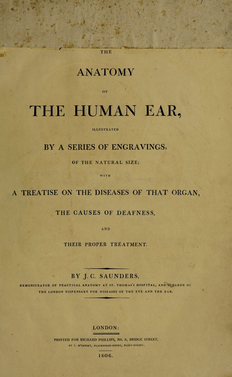 THE ANATOMY OF THE HUMAN EAR, ILLUSTRATED BY A SERIES OF ENGRAVINGS, OF THE NATURAL SIZE; WITH A TREATISE ON THE DISEASES OF THAT ORGAN, THE CAUSES OF DEAFNESS, AND I THEIR PROPER TREATMENT. BY J. C. SAUNDERS, DEMONSTRATOR OF PRACTICAL ANATOMY AT ST. THOMAs’s HOSPITAL, AND 'Sl^RGEON OF THE LONDON DISPENSARY FOR DISEASES OF THE EYE AND THE EAR. LONDON: PRINTED FOR RICHARD PHILLIPS, NO. 6, BRIDGE STREET, hy j. m'creery, blackhorse-court, fleet-street. 1806.