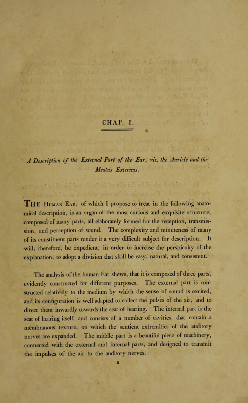 A Description of the External Part of the Ear^ viz, the Auricle and the Meatus Externus, The Human Ear, of which I propose to treat in the following anato¬ mical description, is an organ of the most curious and exquisite structure, composed of many parts, all elaborately formed for the reception, transmis¬ sion, and perception of sound. The complexity and minuteness of many of its constituent parts render it a very difficult subject for description. It will, therefore, be expedient, in order to increase the perspicuity of the explanation, to adopt a division that shall be easy, natural, and consistent. - The analysis of the human Ear shews, that it is composed of three parts, evidently constructed for different purposes. The external part is con¬ structed relatively to the medium by which the sense of sound is excited, , * ^ and its configuration 's well adapted to collect the pulses of the air, and to direct them inwardly towards the seat of hearing. The internal part is the seat of hearing itself, and consists of a number of cavities, that contain a membranous texture, on which the sentient extremities of the auditory nerves are expanded. The middle part is a beautiful piece of machinery, connected with the external and internal parts, and designed to transmit the impulses of the air to the auditory nerves. B