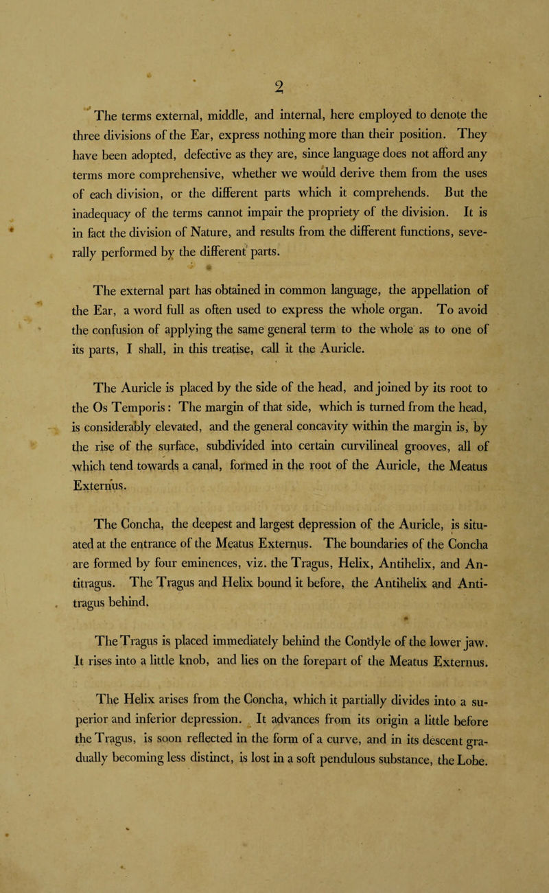 The terms external, middle, and internal, here employed to denote the three divisions of the Ear, express nothing more than their position. They have been adopted, defective as they are, since language does not afford any terms more comprehensive, whether we would derive them from the uses of each division, or the different parts which it comprehends. But the inadequacy of the terms cannot impair the propriety of the division. It is in fact the division of Nature, and results from the different functions, seve¬ rally performed by the different parts. The external part has obtained in common language, the appellation of the Ear, a word full as often used to express the whole organ. To avoid the cotifusion of applying the same general term to the whole as to one of its parts, I shall, in this treatise, call it the Auricle. The Auricle is placed by the side of the head, and joined by its root to the Os Temporis; The margin of that side, which is turned from the head, is considerably elevated, and the general concavity within the margin is, by the rise of the surface, subdivided into certain curvilineal grooves, all of which tend towards a canal, formed in the root of the Auricle, the Meatus Externus. The Concha, the deepest and largest depression of the Auricle, is situ¬ ated at the entrance of the Meatus Exteruus. The boundaries of the Concha ' are formed by four eminences, viz. the Tragus, Helix, Antihelix, and An¬ titragus. The Tragus and Helix bound it before, the Antihelix and Anti¬ tragus behind. The Tragus is placed immediately behind the Condyle of the lower jaw. It rises into a little knob, and lies on the forepart of the Meatus Externus. The Helix arises from the Concha, which it partially divides into a su¬ perior and inferior depression. It advances from its origin a little before the Tragus, is soon reflected in the form of a curve, and in its descent gra¬ dually becoming less distinct, is lost in a soft pendulous substance, the Lobe.