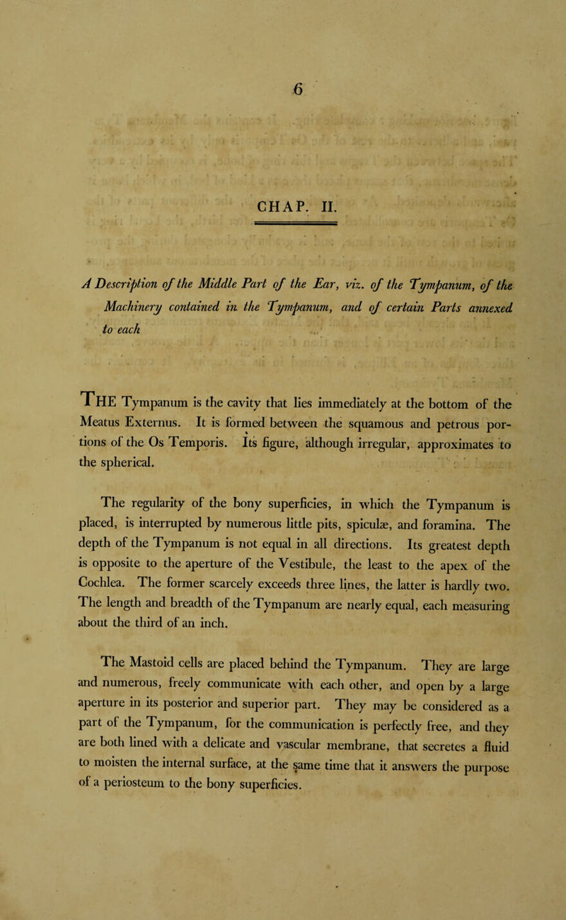 CHAP. II. * 7 • : ( i, : A Description of the Middle Part of the Ear, viz. of the Tympanum, of the Machinery contained in the Tympanum, and of certain Parts annexed to each \ &gt; The Tympanum is the cavity that lies immediately at the bottom of the Meatus Externus. It is formed between the squamous and petrous por¬ tions of the Os Temporis. Its figure, although irregular, approximates to the spherical. : _ . [ The regularity of the bony superficies, in which the Tympanum is placed, is interrupted by numerous little pits, spiculas, and foramina. The depth of the Tympanum is not equal in all directions. Its greatest depth is opposite to the aperture of the Vestibule, the least to the apex of the Cochlea. The former scarcely exceeds three lines, the latter is hardly two. The length and breadth of the Tympanum are nearly equal, each measuring about the third of an inch. The Mastoid cells are placed behind the Tympanum. They are large and numerous, freely communicate with each other, and open by a large aperture in its posterior and superior part. They may be considered as a part of the Tympanum, for the communication is perfectly free, and they are both lined with a delicate and vascular membrane, that secretes a fluid to moisten the internal surface, at the same time that it answers the purpose of a periosteum to the bony superficies.