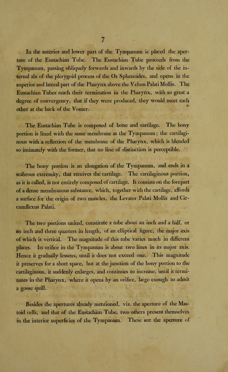 In the anterior and lower part of the Tympanum is placed the aper¬ ture of the Eustachian Tube. The Eustachian Tube proceeds from the Tympanum, passing obliquely forwards and inwards by the side of the in¬ ternal ala of the plerygoid process of the Os Sphenoides, and opens iii the superior and lateral part of the Pharynx above the Velum Palati Mollis. The Eustachian Tubes' reach their termination in the Pharynx, with so great a degree of convergency, that if they were produced, they would meet each other at the back of the Vomer. The Eustachian Tube is composed of bone and cartilage. The bony portion is lined with the same membrane as the Tympanum; the cartilagi¬ nous with a reflection of the membrane of the Pharynx, which is blended so intimately with the former, that no line of distinction is perceptible. The bony portion is an elongation of the* Tympanum, and ends in a scabrous extremity, that receives the* cartilage. The cartilaginous portion, as it is called, is not entirely composed of cartilage. It consists on the forepart of a dense membranous substance, which, together with the cartilage, affords a surfece for the origin of two muscles, the Levator Palati Mollis and’Cir- cumflexus Palati. The two portions united, constitute a tube about an inch and a h^f, or an inch and three quarters in length, of an elliptical figure, the major axis of which is vertical. The magnitude of this tube varies much in different places. Its orifice in the Tympanum is about two lines in its major axis. Hence it gradually lessens, until it does not exceed one. This magnitude it preserves for a short space, but at the junction of the bony portion to the cartilaginous, it suddenly enlarges, and continues to increase; until it termi¬ nates in the Pharynx, where it opens by an orifice, large enough to admit a goose quill. -• ; * Besides the apertures already mentioned, viz. the aperture of the Mas¬ toid cells, and that of the Eustachian Tube^ two others present themselves in the interior superficies of the Tympanum, These are the aperture of