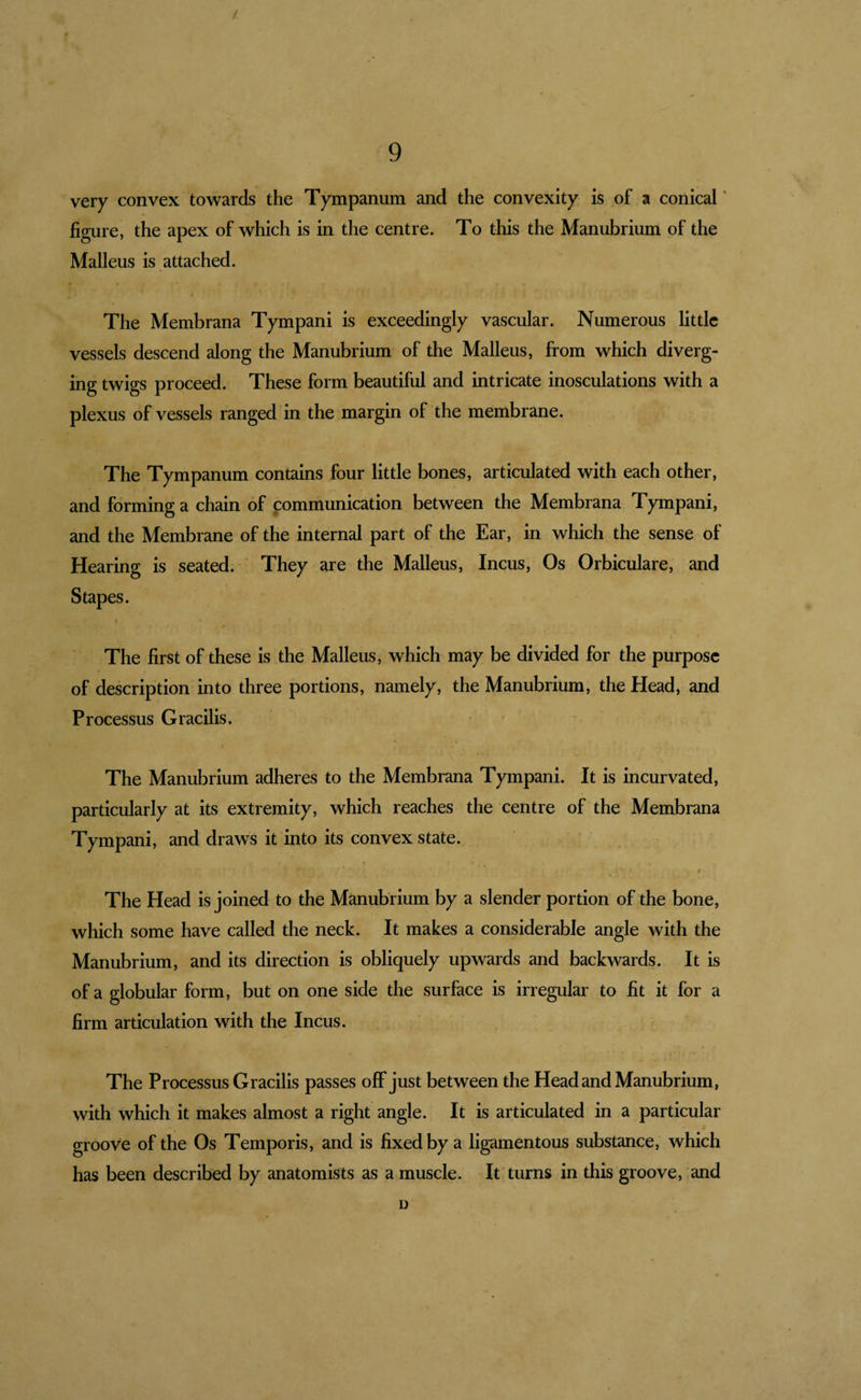 very convex towards the Tympanum and the convexity is of a conical ’ figure, the apex of which is in the centre. To this the Manubrium of the Malleus is attached. The Membrana Tympani is exceedingly vascular. Numerous little vessels descend along the Manubrium of the Malleus, from which diverg¬ ing twigs proceed. These form beautiful and intricate inosculations with a plexus of vessels ranged in the margin of the membrane. The Tympanum contains four little bones, articulated with each other, and forming a chain of communication between the Membrana Tympani, and the Membrane of the internal part of the Ear, in which the sense of Hearing is seated. ' They are the Malleus, Incus, Os Orbiculare, and Stapes. I The first of these is the Malleus, which may be divided for the purpose of description into three portions, namely, the Manubrium, the Head, and Processus Gracilis. The Manubrium adheres to the Membrana Tympani. It is incurvated, particularly at its extremity, which reaches the centre of the Membrana Tympani, and draws it into its convex state. / The Head is joined to the Manubrium by a slender portion of the bone, which some have called the neck. It makes a considerable angle with the Manubrium, and its direction is obliquely upwards and backwards. It is of a globular form, but on one side the surface is irregular to fit it for a firm articulation with the Incus. The Processus Gracilis passes off just between the Head and Manubrium, with which it makes almost a right angle. It is articulated in a particular groove of the Os Temporis, and is fixed by a ligamentous substance, which has been described by anatomists as a muscle. It turns in this groove, and D