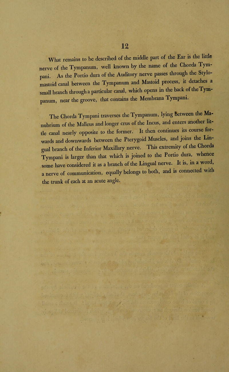 What remains to be described of the middle part of the Ear is the little nerve of the Tympanum, well known by the name of the Chorda Tym- pani. As the Portio dura of the Auditory nerve passes through the Stylo¬ mastoid canal between the Tympanum and Mastoid process, it detaches a small branch through a particular canal, which opens in the back of the Tym¬ panum, near the groove, that contains the Membrana Tympani. The Chorda Tympani traverses the Tympanum, lying between the Ma¬ nubrium of the Malleus and longer crus of the Incus, and enters another lit¬ tle canal nearly opposite to the former. It then continues its course for¬ wards and downwards between the Pterygoid Muscles, and joins the Lm- gual branch of the Inferior Maxillary nerve. This extremity of the Chorda Tympani is larger than that which is jomed to the Portio dura, whence ,some have considered it as a branch of the Lingual nerve. It is, in a worf, a nerve of communication, equally belongs to both, and is connected with the trunk of each at an acute angle.