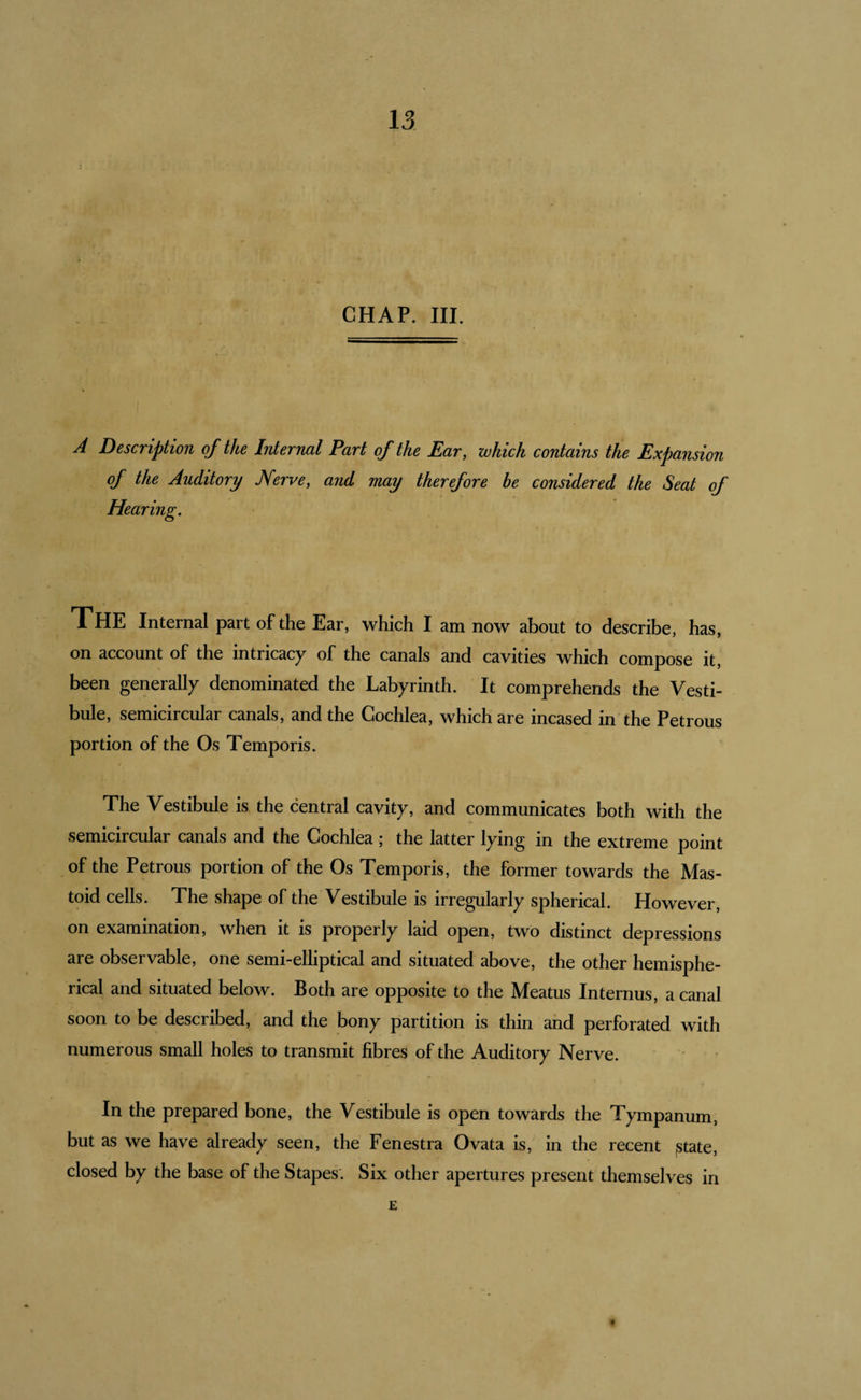 CHAP. III. A Description of the Internal Part of the Ear, which contains the Expansion of the Auditory J\ferve, and may therefore be considered the Seat of Hearing. The Internal part of the Ear, which I am now about to describe, has, on account of the intricacy of the canals and cavities which compose it, been generally denominated the Labyrinth. It comprehends the Vesti¬ bule, semicircular canals, and the Cochlea, which are incased in’the Petrous portion of the Os Temporis. The Vestibule is the central cavity, and communicates both with the semicircular canals and the Cochlea; the latter lying in the extreme point of the Petrous portion of the Os Temporis, the former towards the Mas¬ toid cells. The shape of the Vestibule is irregularly spherical. However, on examination, when it is properly laid open, two distinct depressions are observable, one semi-elliptical and situated above, the other hemisphe¬ rical and situated below. Both are opposite to the Meatus Internus, a canal soon to be described, and the bony partition is thin and perforated with numerous small holes to transmit fibres of the Auditory Nerve. In the prepared bone, the Vestibule is open towards the Tympanum, but as we have already seen, the Fenestra Ovata is, in the recent jstate, closed by the base of the Stapes'. Six other apertures present themselves in E
