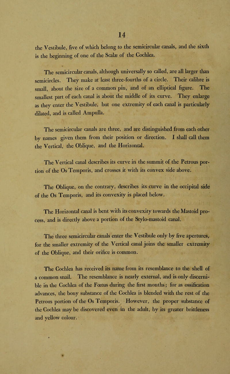 the Vestibule, five of which belong to the semicircular canals, and the sixth is the beginning of one of the Scalae of the Cochlea. The semicircular canals, although universally so called, are all larger than semicircles. They make at least three-fourths of a circle. Their calibre is small, about the size of a common pin, and of an elliptical figure. The smallest part of each canal is about the middle of its curve. They enlarge as they enter the Vestibule, but one extremity of each canal is particularly dilated, and is called Ampulla. The semicircular canals are three, and are distinguished from each other by names given them from their position or direction. I shall call them the Vertical, the Oblique, and the Horizontal. The Vertical canal describes its curve in the summit of the Petrous por¬ tion of the Os Temporis, and crosses it with its convex side above. The Oblique, on the contrary, describes its curve in the occipital side of the Os Temporis, and its convexity is placed below. The Horizontal canal is bent with its convexity towards the Mastoid pro¬ cess, and is directly above a portion of the Stylo-mastoid canal. The three semicircular canals enter the Vestibule only by five apertures, for the smaller extremity of the Vertical canal joins the smaller extremity of the Oblique, and their orifice is common. The Cochlea has received its name from its resemblance to the shell of a common snail. The resemblance is nearly external, and is only discerni¬ ble in the Cochlea of the Foetus during the first months; for as ossification advances, the bony substance of the Cochlea is blended with the rest of the Petrous portion of the Os Temporis. However, the proper substance of the Cochlea may be discovered even in the adult, by its greater brittleness and yellow colour.