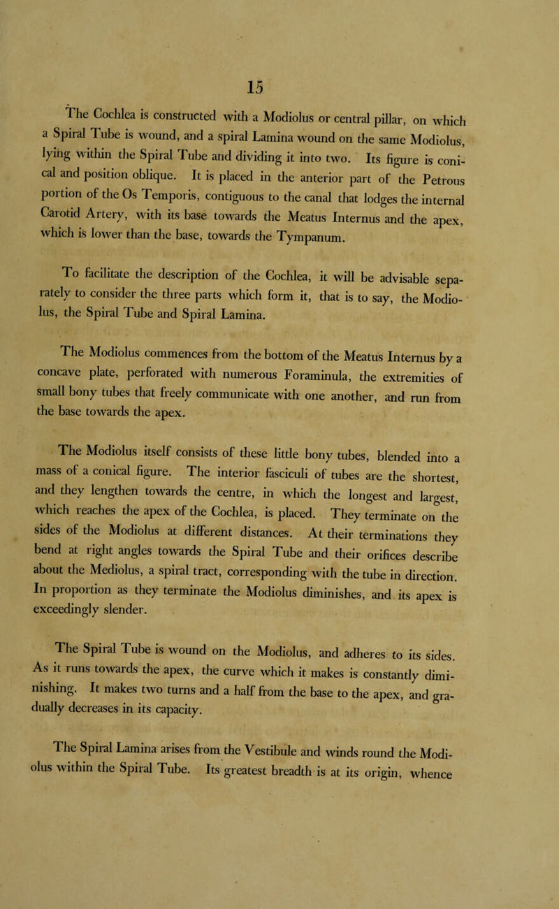 The Cochlea is constructed with a Modiolus or central pillar, on which a Spiral Tube is wound, and a spiral Lamina wound on the same Modiolus, lying within the Spiral Tube and dividing it into two. Its figure is coni¬ cal and position oblique. It is placed in the anterior part of the Petrous portion of the Os Temporis, contiguous to the canal that lodges the internal Carotid Artery, with its base towards the Meatus Internus and the apex, which is lower than the base, towards the Tympanum. To facilitate the description of the Cochlea, it will be advisable sepa¬ rately to consider the three parts which form it, that is to say, the Modio¬ lus, the Spiral Tube and Spiral Lamina. The Modiolus commences from the bottom of the Meatus Internus by a concave plate, perforated with numerous Foraminula, the extremities of small bony tubes that freely communicate with one another, and run from the base towards the apex. The Modiolus itself consists of these little bony tubes, blended into a mass of a conical figure. The interior fasciculi of tubes are the shortest, and they lengthen towards the centre, in which the longest and largest' which reaches the apex of the Cochlea, is placed. They terminate on the sides of the Modiolus at different distances. At their terminations they bend at right angles towards the Spiral Tube and their orifices describe about the Mediolus, a spiral tract, corresponding with the tube in direction. In proportion as they terminate the Modiolus diminishes, and its apex is exceedingly slender. The Spiral Tube is wound on the Modiolus, and adheres to its sides. As It runs towards the apex, the curve which it makes is constantly dimi¬ nishing. It makes two turns and a half from the base to the apex, and gra- dually decreases in its capacity. The Spiral Lamina arises from the Vestibule and winds round the Modi¬ olus within the Spiral Tube. Its greatest breadth is at its origin, whence