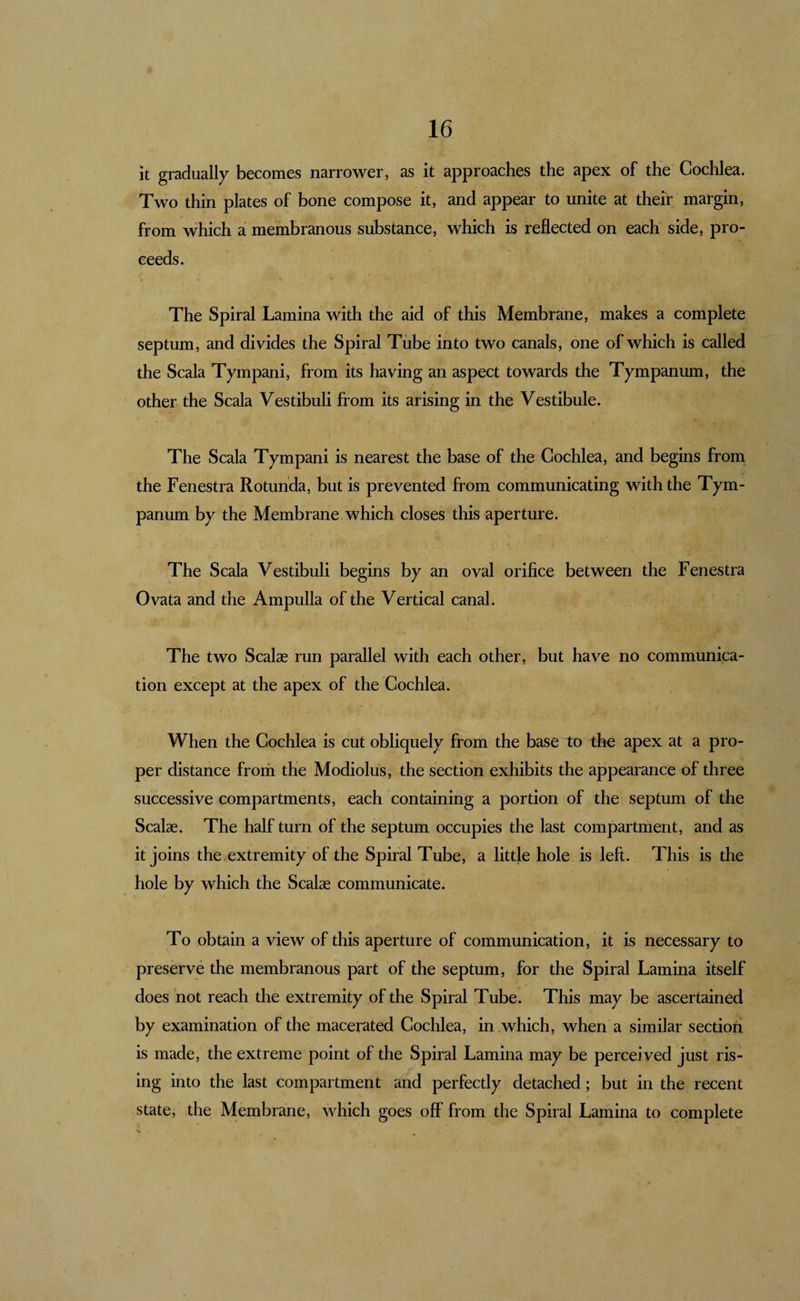 it gradually becomes narrower, as it approaches the apex of the Cochlea. Two thin plates of bone compose it, and appear to unite at their margin, from which a membranous substance, which is reflected on each side, pro¬ ceeds. The Spiral Lamina with the aid of this Membrane, makes a complete septum, and divides the Spiral Tube into two canals, one of which is called the Scala Tympani, from its having an aspect towards the Tympanum, the other the Scala Vestibuli from its arising in the Vestibule. I The Scala Tympani is nearest the base of the Cochlea, and begins from the Fenestra Rotunda, but is prevented from communicating with the Tym¬ panum by the Membrane which closes this aperture. The Scala Vestibuli begins by an oval orifice between the Fenestra Ovata and the Ampulla of the Vertical canal. The two Scalae run parallel with each other, but have no communica¬ tion except at the apex of the Cochlea. When the Cochlea is cut obliquely from the base to the apex at a pro¬ per distance frorii the Modiolus, the section exhibits the appearance of three successive compartments, each containing a portion of the septum of the Scalae. The half turn of the septum occupies the last compartment, and as it joins the extremity of the Spiral Tube, a little hole is left. This is the hole by which the Scalse communicate. To obtain a view of this aperture of communication, it is necessary to preserve the membranous part of the septum, for the Spiral Lamina itself does not reach the extremity of the Spiral Tube. This may be ascertained by examination of the macerated Cochlea, in .which, when a similar section is made, the extreme point of the Spiral Lamina may be perceived just ris¬ ing into the last compartment and perfectly detached; but in the recent state, the Membrane, which goes off from the Spiral Lamina to complete