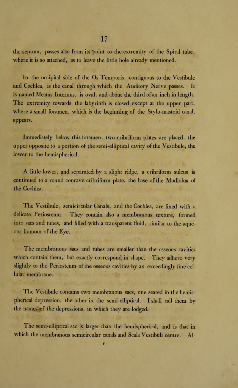 the septum, passes also from its point to the extremity of the Spiral tube, where it is so attached, as to leave the little hole already mentioned. In the occipital side of the Os Temporis, contiguous to the Vestibule and Cochlea, is the canal through which the Auditory Nerve passes. It is named Meatus Internus, is oval, and about the third of an inch in length. The extremity towards the labyrinth is closed except at the upper part, where a small foramen, which is the beginning of the Stylo-mastoid canal, appears. Immediately below this foramen, two cribriform plates are placed, the upper opposite to a portion of the semi-elliptical cavity of the Vestibule, the lower to the hemispherical. A little lower, and separated by a slight ridge, a cribriform sulcus is continued to a round concave cribriform plate, the base of the Modiolus of the Cochlea. The Vestibule, semicircular Canals, and the Cochlea, are lined with a delicate Periosteum. They contain also a membranous texture, formed into sacs and tubes, and filled with a transparent fluid, similar to the aque¬ ous humour of the Eye. The membranous sacs and tubes are smaller than the osseous cavities which contain them, but exactly correspond in shape. They adhere very slightly to the Periosteum of the osseous cavities by an exceedingly fine cel¬ lular’ membrane. The Vestibule contains two membranous sacs, one seated in the hemis¬ pherical depression, the other in the semi-elliptical. I shall call them by the names.®f the depressions, in which they are lodged. The semi-elliptical sac is larger than the hemispherical, and is that in which the membranous semicircular canals and Scala Vestibuli centre. Al- F