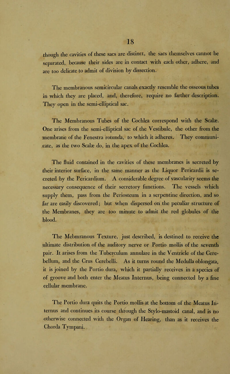 though the cavities of these sacs are distinct, the sacs themselves cannot be separated, because their sides are in contact with each other, adhere, and are too delicate to admit of division by dissection. The membranous semicircular canals exactly resemble the osseous tubes in which they are placed, and, therefore, require no farther description. They open in the semi-elliptical sac. The Membranous Tubes of the Cochlea correspond with the Scalae. One arises from the semi-elliptical sac of the Vestibule, the other from the membrane of the Fenestra rotunda, to which it adheres. They communi- .cate, as the two Scalae do, in the apex of the Cochlea. The fluid contained in the cavities of these membranes is secreted by their interior surface, in the same manner as the Liquor Pericardii is se¬ creted by the Pericardium. A considerable degree of vascularity seems the necessary consequence of their secretory functions. The vessels which supply them, pass from the Periosteum in a serpentine direction, and so far are easily discovered; but when dispersed on the peculiar structure of the Membranes, they are too minute to admit the red globules of the blood. The Mebmranous Texture, just described, is destined to receive the ultimate distribution of the auditory nerve or Portio mollis of the seventh pair. It arises from the Tuberculum annulare in the Ventricle of the Cere¬ bellum, and the Crus Cerebelli. As it turns round the Medulla oblongata, it is joined by the Portio dura, which it partially receives in a species of of groove and both enter the Meatus Internus, being connected by a fine cellular membrane. The Portio dura quits the Portio mollis at the bottom of the Meatus Iii- ternus and continues its course through the Stylo-mastoid canal, and is no otherwise connected with the Organ of Hearing, than as it receives the Chorda Tympani. .