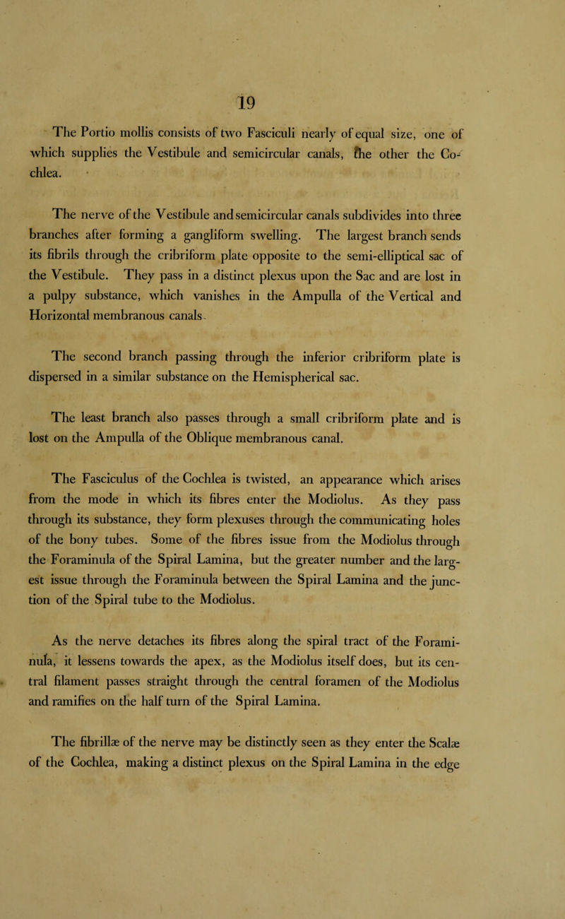 The Portio mollis consists of two Fasciculi nearly of equal size, one of which supplies the Vestibule and semicircular canals, fhe other the Co¬ chlea. The nerve of the Vestibule and semicircular canals subdivides into three branches after forming a gangliform swelling. The largest branch sends its fibrils through the cribriform plate opposite to the semi-elliptical sac of the Vestibule. They pass in a distinct plexus upon the Sac and are lost in a pulpy substance, which vanishes in the Ampulla of the Vertical and Horizontal membranous canals . The second branch passing through the inferior cribriform plate is dispersed in a similar substance on the Hemispherical sac. The least branch also passes through a small cribriform plate and is lost on the Ampulla of the Oblique membranous canal. The Fasciculus of the Cochlea is twisted, an appearance which arises from the mode in which its fibres enter the Modiolus. As they pass through its substance, they form plexuses through the communicating holes of the bony tubes. Some of the fibres issue from the Modiolus through the Foraminula of the Spiral Lamina, but the greater number and the larg¬ est issue through the Foraminula between the Spiral Lamina and the junc¬ tion of the Spiral tube to the Modiolus. As the nerve detaches its fibres along the spiral tract of the Forami¬ nula, it lessens towards the apex, as the Modiolus itself does, but its cen¬ tral filament passes straight through the central foramen of the Modiolus and ramifies on the half turn of the Spiral Lamina. The fibrillae of the nerve may be distinctly seen as they enter the Scalae of the Cochlea, making a distinct plexus on the Spiral Lamina in the edge